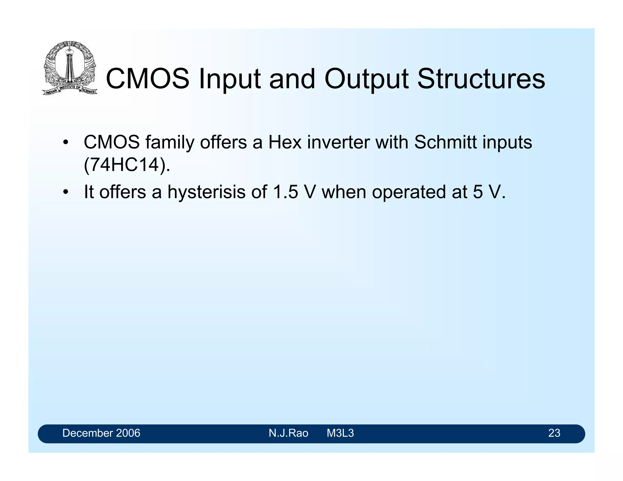 December 2006 N.J.Rao M3L3 19
Advantages of buffering
• Output characteristics of all devices are more easily
made identical.
• Multistage gates will have better noise immunity due to
their higher gain caused by having several stages from
input to output.
• Output impedance of buffered gates is unaffected by
input conditions
 
