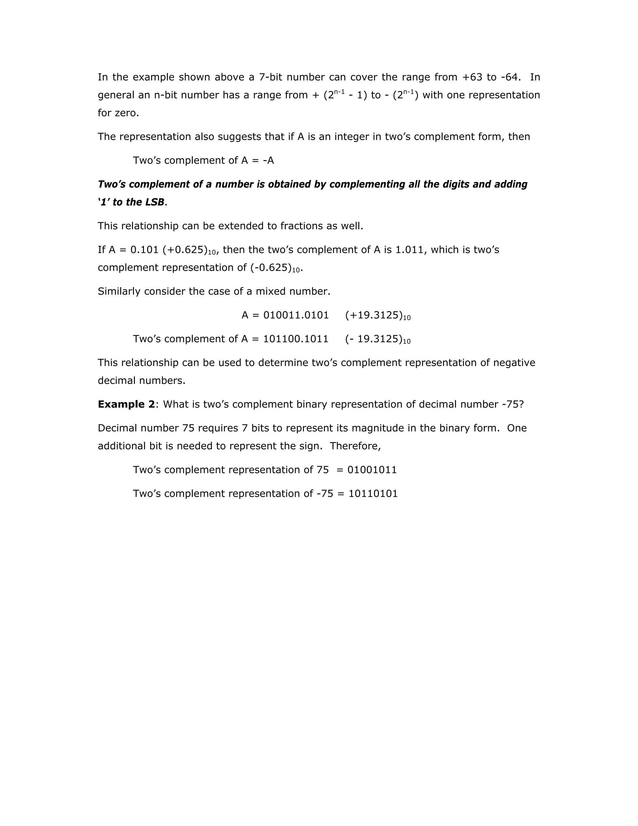In the example shown above a 7-bit number can cover the range from +63 to -64. In
general an n-bit number has a range from + (2n-1
- 1) to - (2n-1
) with one representation
for zero.
The representation also suggests that if A is an integer in two’s complement form, then
Two’s complement of A = -A
Two’s complement of a number is obtained by complementing all the digits and adding
‘1’ to the LSB.
This relationship can be extended to fractions as well.
If A = 0.101 (+0.625)10, then the two’s complement of A is 1.011, which is two’s
complement representation of (-0.625)10.
Similarly consider the case of a mixed number.
A = 010011.0101 (+19.3125)10
Two’s complement of A = 101100.1011 (- 19.3125)10
This relationship can be used to determine two’s complement representation of negative
decimal numbers.
Example 2: What is two’s complement binary representation of decimal number -75?
Decimal number 75 requires 7 bits to represent its magnitude in the binary form. One
additional bit is needed to represent the sign. Therefore,
Two’s complement representation of 75 = 01001011
Two’s complement representation of -75 = 10110101
 