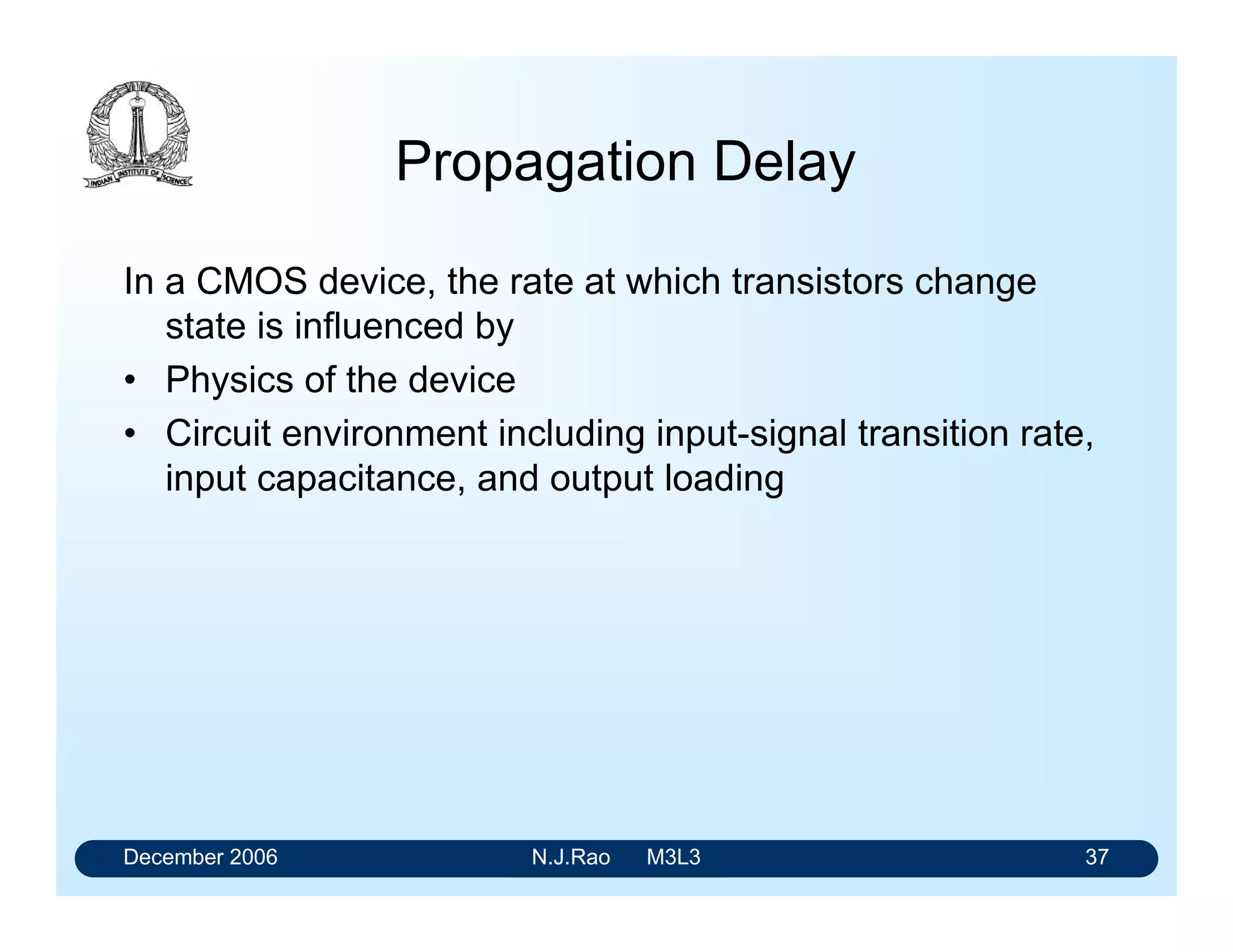December 2006 N.J.Rao M3L3 33
Fan out
For HCMOS
• IILmax is +1 A in any state
• IOHmax = -20 A and IOLmax = 20 A
• Low-state fan out is 20
• High-state fan out is 20
• If we are willing to work with slightly degraded output
voltages, which would reduce the available noise
margins, we can go for a much larger fan out
 