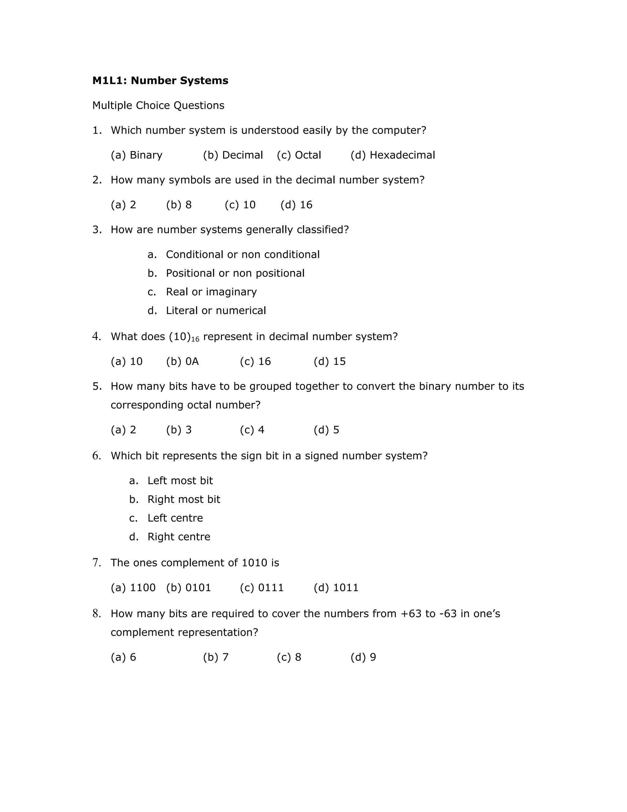M1L1: Number Systems
Multiple Choice Questions
1. Which number system is understood easily by the computer?
(a) Binary (b) Decimal (c) Octal (d) Hexadecimal
2. How many symbols are used in the decimal number system?
(a) 2 (b) 8 (c) 10 (d) 16
3. How are number systems generally classified?
a. Conditional or non conditional
b. Positional or non positional
c. Real or imaginary
d. Literal or numerical
4. What does (10)16 represent in decimal number system?
(a) 10 (b) 0A (c) 16 (d) 15
5. How many bits have to be grouped together to convert the binary number to its
corresponding octal number?
(a) 2 (b) 3 (c) 4 (d) 5
6. Which bit represents the sign bit in a signed number system?
a. Left most bit
b. Right most bit
c. Left centre
d. Right centre
7. The ones complement of 1010 is
(a) 1100 (b) 0101 (c) 0111 (d) 1011
8. How many bits are required to cover the numbers from +63 to -63 in one’s
complement representation?
(a) 6 (b) 7 (c) 8 (d) 9
 