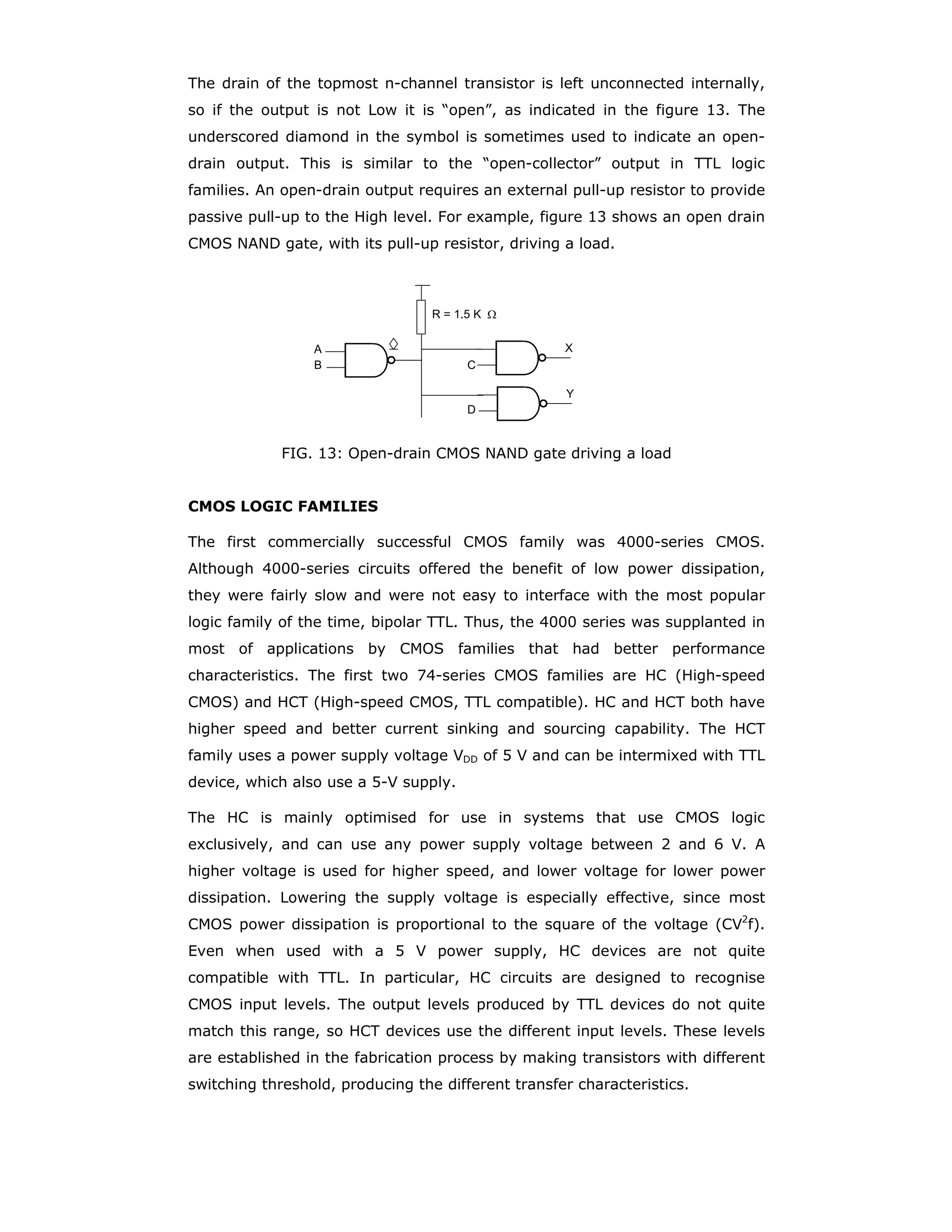 simplify the circuit representation of MOSFETs, as shown in the figure 4. The
bubble convention goes along with the convention followed in drawing logic
diagrams.
Q1
Q2
VDD
VIN
VOUT
FIG. 4 CMOS inverter drawn as per logic convention
CMOS NAND and NOR gates: Logic gates can be realised using CMOS circuits. A
k-input gate uses k p-channel MOSFETs and k n-channel MOSFETs. Figure 5 shows
a 2-input NAND gate. If either input is Low, the output X is High with low impedance
connection to VDD through the corresponding p-channel transistor, and the path to
the ground is blocked by the corresponding OFF n-channel MOSFET. If both inputs
are High, the two n-channel MOSFETs are ON and the two p-channel MOSFETs are
OFF. This is the operation required for the circuit to function as a NAND gate.
A B Q1 Q2 Q3 Q4 X
L L OFF OFF ON ON H
L H OFF ON ON OFF H
H L ON OFF OFF ON H
H H ON ON OFF OFF L
FIG. 5: 2-input CMOS NAND gate
A 2-input NOR gate is shown in figure 6. Only when A and B are Low the output X
is High and for all other combination of input levels the output is Low.
A B Q1 Q2 Q3 Q4 X
L L OFF OFF ON ON H
L H OFF ON ON OFF L
H L ON OFF OFF ON L
H H ON ON OFF OFF L
FIG. 6: 2-input CMOS NOR gate
X
VDD
Q2
Q1
Q4Q3
A
B A
B
x
A
B
X
V D D
Q 2Q 1
Q 3
Q 4
B
A
 