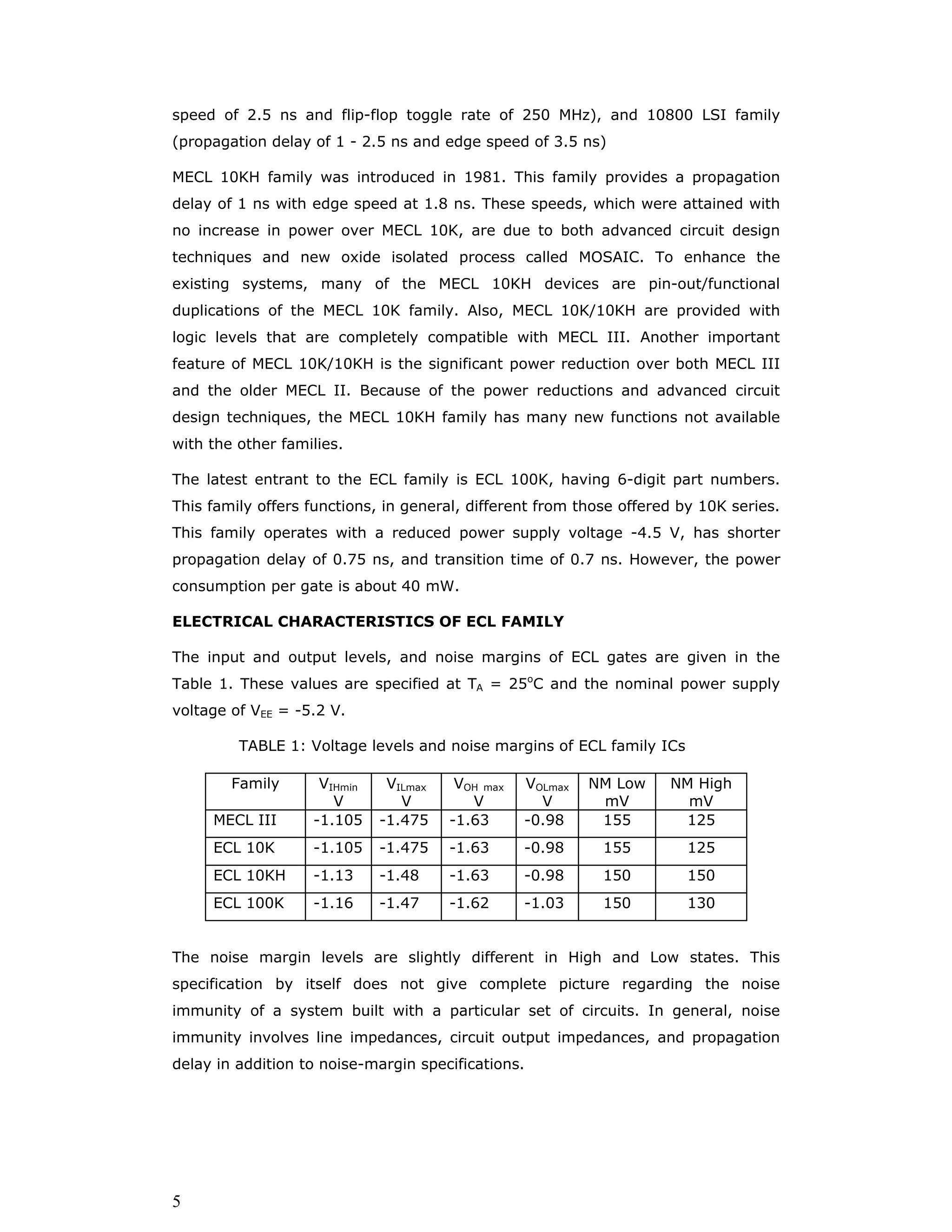 1
ECL Family
The key to propagation delay in bipolar logic family is to prevent the transistors in
a gate from saturating. Schottky families prevent the saturating using Schottky
diodes across the base-collector junctions of transistors. It is also possible to
prevent saturating by using a structure called Current Mode Logic (CML). Unlike
other logic families considered so far, CML does not produce a large voltage swing
between low and high levels. Instead, it has a small voltage swing, less than a
volt, and it internal switches current between two possible paths depending on
the output state.
The first CML logic family was introduced by General Electric in 1961. The concept
was refined by Motorola and others to produce today’s 10K, 100K Emitter
Coupled Logic (ECL) families. These ECL families are fast and offer propagation
delays as short as 1 ns. In fact, through out the evolution of digital circuit
technology, some type of CML has always been the fastest commercial logic
family. However commercial ECL families are not nearly as popular as TTL and
CMOS mainly because they consume too much power. In fact, high power
consumption has made the design of ECL super computers, such as CRAY as
much of a challenge in cooling technology as in digital design. In addition, ECL
has poor power-speed product, does not provide a high level of integration, has
fast edge rates requiring design for special transmission line effect, and is not
directly compatible with TTL and CMOS. But ECL family continues to survive and
in applications which require maximum speed regardless of cost.
ECL Circuits
Basic CML Circuit: The basic idea of current mode logic is illustrated by the
inverter/buffer circuit in the figure 1. This circuit has both inverting (OUT1) and
non-inverting output (OUT2). Two transistors are connected as a differential
amplifier with a common emitter resistor R3. Let the supply VCC = 5 V, VBB = 4 V
and VEE = 0 V. Input Low and High levels are defined to be 3.6 and 4.4 V. This
circuit produces output Low and High levels 0.6 V higher (4.2 and 5.0 V). When
VIN is high transistor Q1 is ON, but not saturated, and transistor Q2 is OFF. When
Q1 is ON VE is one diode drop lower than VIN, or 3.8 V. Therefore, current through
R3 is (3.8/1.3 KΩ) 2.92 mA. If Q1 has a β of 10, then 2.65 mA of this current
comes through the collector and R1, so VOUT1 is 4.2V (Low) since the voltage
across Q1 (= 4.2 - 3.8= 0.4 V) is greater than VCEsat,, Q1 is not saturated Q2 is off
because of its base to emitter voltage (4.0 - 3.8 = 0.2 V) is less than 0.6 V. Thus
VOUT2 is at 5.0 V (High) as no current passes through R2.
 