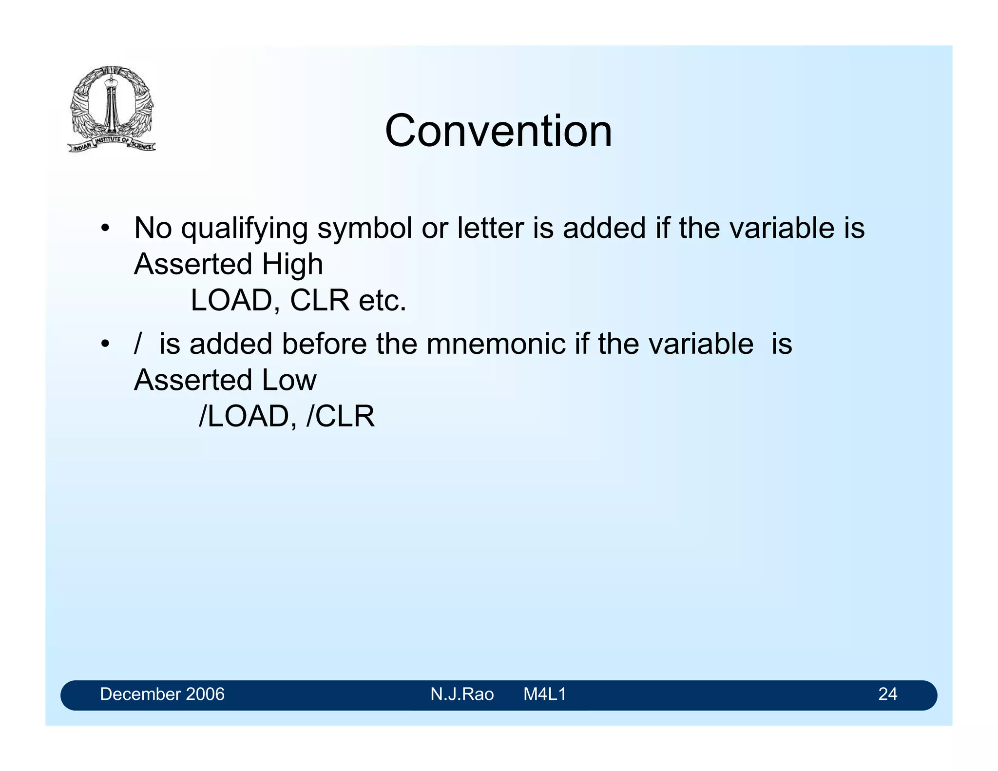 December 2006 N.J.Rao M4L1 20
Reading Logic Expressions
Consider Y = A. B/. C + A. B. C + A. B/. C/
• The first term A.B/.C is to be read as A B prime C,
• It is to be interpreted as A Asserted AND B Not
Asserted AND C Asserted
• A Not Asserted variable is shown in a logical expression
with a prime (/) next to the mnemonic for the variable.
 