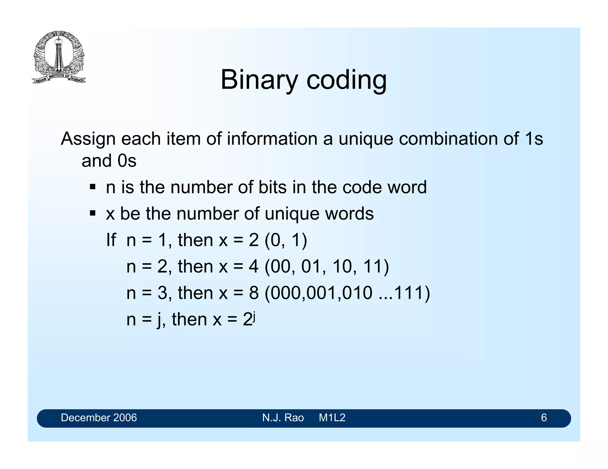 December 2006 N.J. Rao M1L2 6
Binary coding
Assign each item of information a unique combination of 1s
and 0s
 n is the number of bits in the code word
 x be the number of unique words
If n = 1, then x = 2 (0, 1)
n = 2, then x = 4 (00, 01, 10, 11)
n = 3, then x = 8 (000,001,010 ...111)
n = j, then x = 2j
 