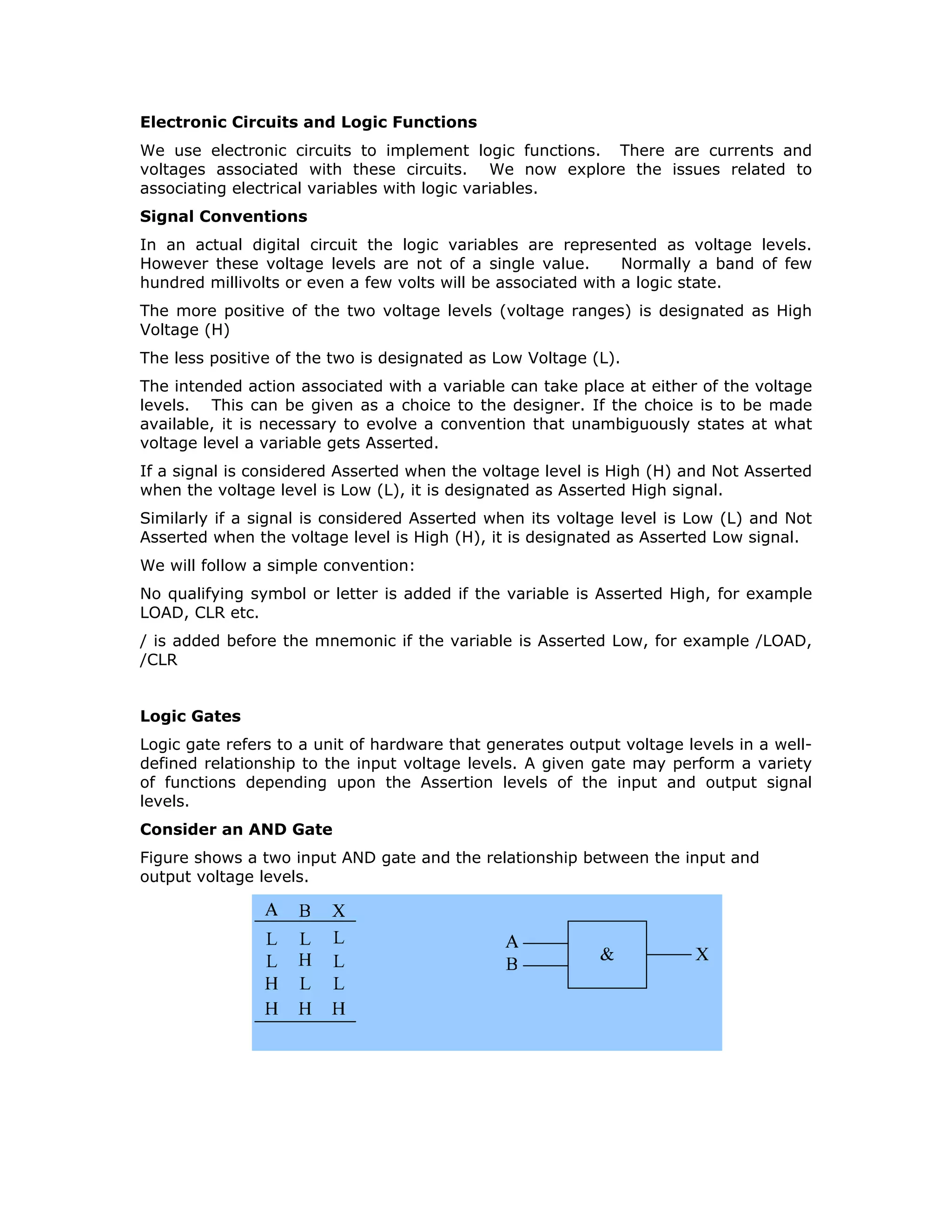 greatly help in locating problems like hazards and racing, which are mainly the
consequence of variations in the electrical characteristics of the physical devices
used.
Combinational integrated circuits are available in a wide functional and complexity
range in SSI, MSI and LSI packages. These may be classified as:
• Gates
• Multiplexers
• Demultiplexers
• Arithmetic Units
• Encoders and code converters
• Comparators
• Multipliers
• Programmable Logic Devices (PLDs)
A digital designer must get himself thoroughly familiar with the functional and
hardware aspects of these combinational ICs. The hardware aspects relate to
electrical parameters
• propagation delays
• power consumption
• supply voltage levels
• currents
• tolerances (noise, voltages and currents)
• loading
Mechanical parameters are also important. These include
• foot print
• type of package
• pin pitch (distance between two adjacent pins)
• thermal resistance
The design of any digital circuit is not merely limited to the functional aspects. For
example the combinational circuits find applications, in the context of the present
day microprocessors, mainly for the interfacing applications. In such applications the
propagation delay should be made minimum. The designer will have to use less
number of levels of gating and choose the appropriate logic family. With the real
estate at the printed circuit board level becoming more and more expensive the
number of ICs of SSI and MSI level have to be considerably restricted.
In this module you will mainly learn to analyze and design combination circuits using
commercially available Gates, Arithmetic Units, Multiplexers, and Demultiplexers
belonging to both LSTTL and HCMOS/HCTMOS families. The issues related to
interfacing between circuits belonging to different logic families, as well as
interfacing with external world are also addressed.
As there are two logic states and two voltage levels to represent them electrically,
communication among digital designers can become very confusing if well-accepted
 