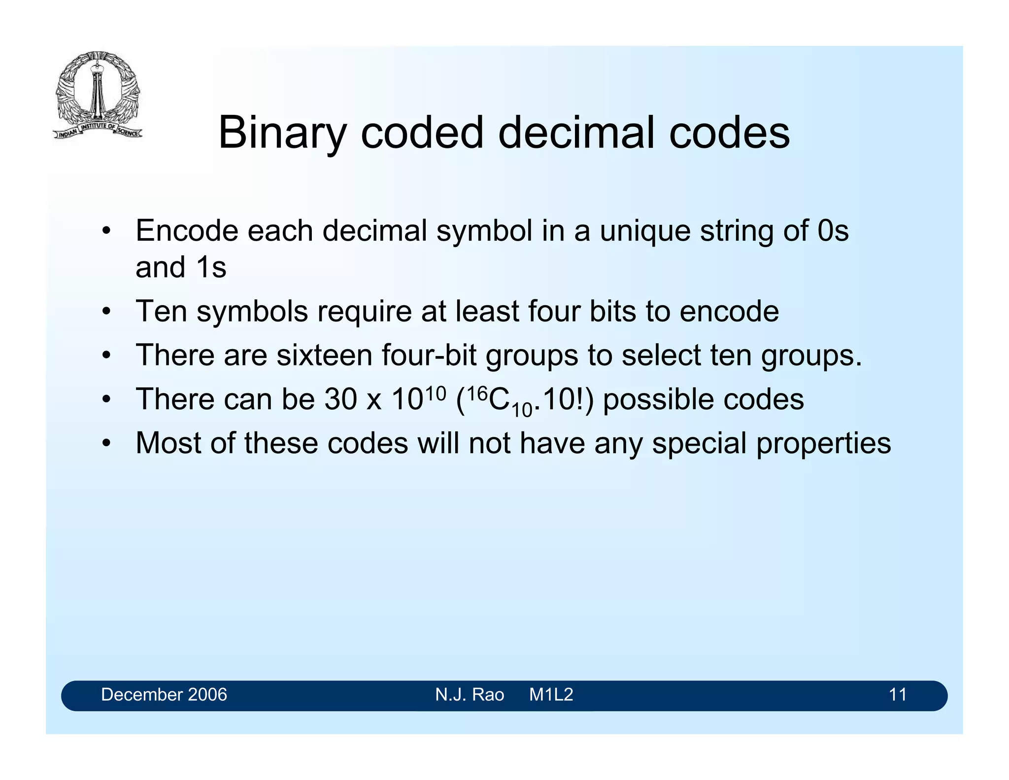 December 2006 N.J. Rao M1L2 11
Binary coded decimal codes
• Encode each decimal symbol in a unique string of 0s
and 1s
• Ten symbols require at least four bits to encode
• There are sixteen four-bit groups to select ten groups.
• There can be 30 x 1010 (16C10.10!) possible codes
• Most of these codes will not have any special properties
 