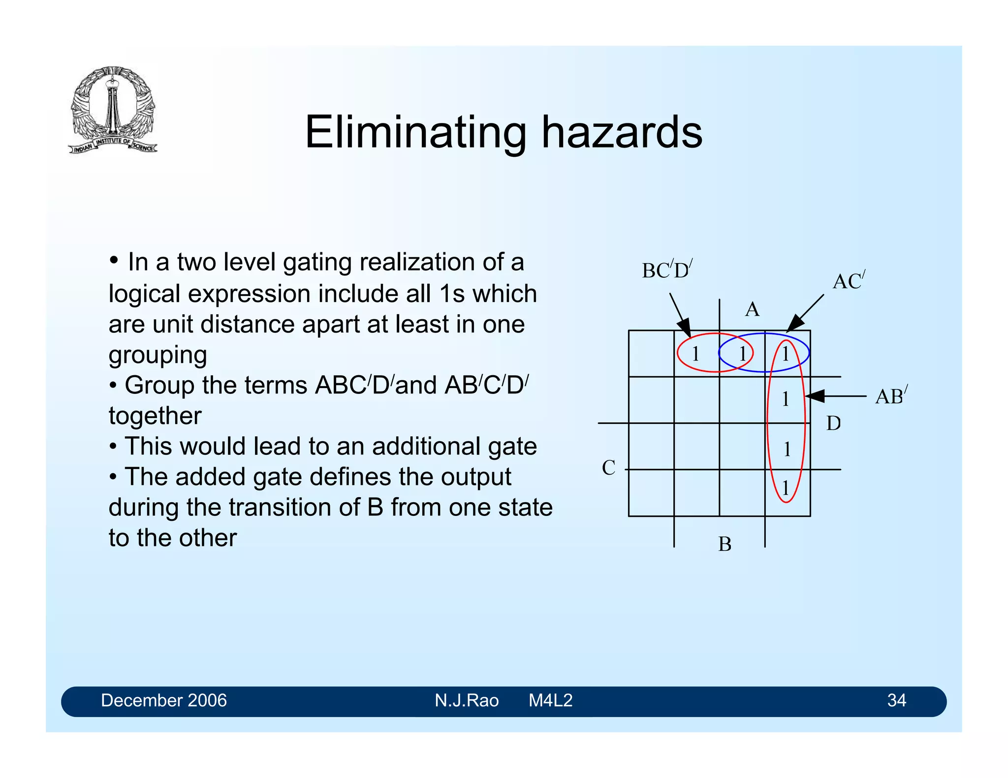 December 2006 N.J.Rao M4L2 30
Detection of hazard
• Hazard is caused by the propagation delay associated with the gate-1
• Let A and B be Asserted and C and D are Not-asserrted.
• When B changes from its Asserted state to its Not-asserted state with
the other variables remaining the same the output should remain in its
Asserted state.
• When B changes from 1-to-0 the output of the gate-5 changes from
1-to-0.
• The output of the gate-4 should change from 0-to-1 at the same time.
• But the delay associated with the gate-1 makes this transition of the
gate-4 output to happen a little later than that of gate-5.
• This can cause brief transition of X from 1-to-0 and then from 0-to-1
 