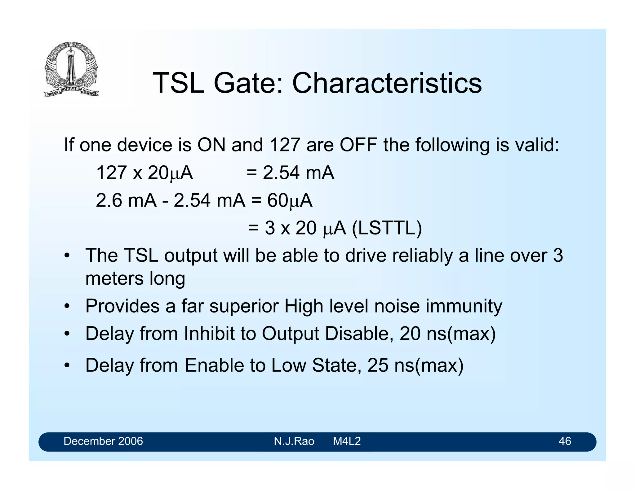 December 2006 N.J.Rao M4L2 42
Tristate Gates
OC gates have limitations
 with regard to the speed
 the distance between the modules,
 every signal line requires the usage of a suitable load
resistor
• Tristate logic elements provide a solution to the
problems of speed and power in bus organized digital
systems.
 