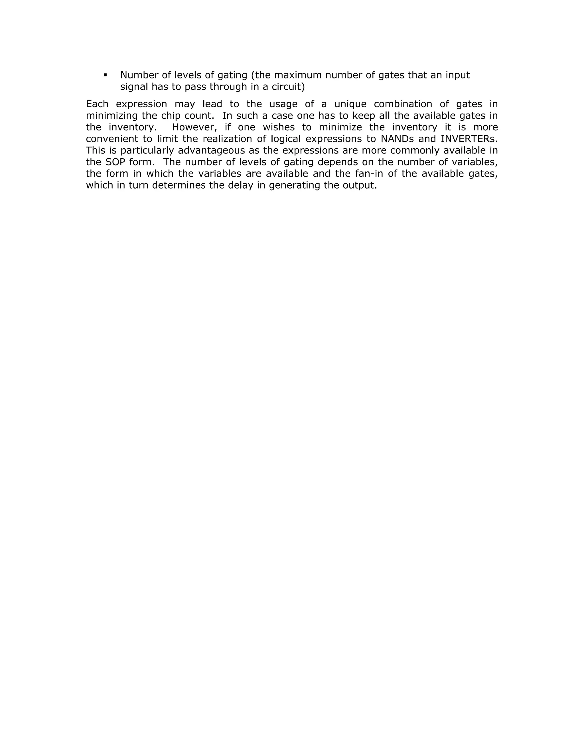 GATE LEVEL IMPLEMENTATION OF LOGIC EXPRESSIONS
Logical expressions are available in
Sum-of-Product (SOP) form
Product-of-Sum (POS) form
But the expressions we have may or may not be in canonical form. By canonical
form we mean sum of Minterms in the case of SOP form, and product of Maxterms in
the case of POS form. If they are not in the canonical form they would have been
arrived at either heuristically or after simplification through a K-Map or a Variable
Entered Map. Consider the following expression:
STRT = PTRL.IGNI.NEUTR/
.KICK + PTRL.IGNI.SLOP.NEUTR/
.LOCK/
It may be noticed that this expression is not in canonical form. It can be realized by
AND, OR and INVERT gates as shown in the figure 1.
KICK
PTRL
IGNI
SLOP
NEUTR
LOCK
STRT
FIG. 1: AND-OR-INVERT realization of a logical expression
We have several problems in realizing this circuit using commercially available gates.
AND gates with five inputs are not available in LSTTL and HCMOS families.
We can add an extra AND gate with three inputs to overcome the problem of 5-input
AND gate. Consider the circuit shown in the figure 2. We now have an extra level of
gating. An extra level of gating would always add to the input to output delay. We
will address this problem of delay at a later state.
FIG. 2: Implementation of the expression for STRT with commercially available gates
Any logic expression in SOP form can essentially be considered to be ANDing of
different groups of variables and ORing the outputs of the AND gates. Therefore, it
was considered convenient to make available in the same package and AND and OR
gates suitably interconnected as shown in the figure 3.
KICK
PTRL
IGNI
SLOP
NEUTR
LOCK
STRT
H
 