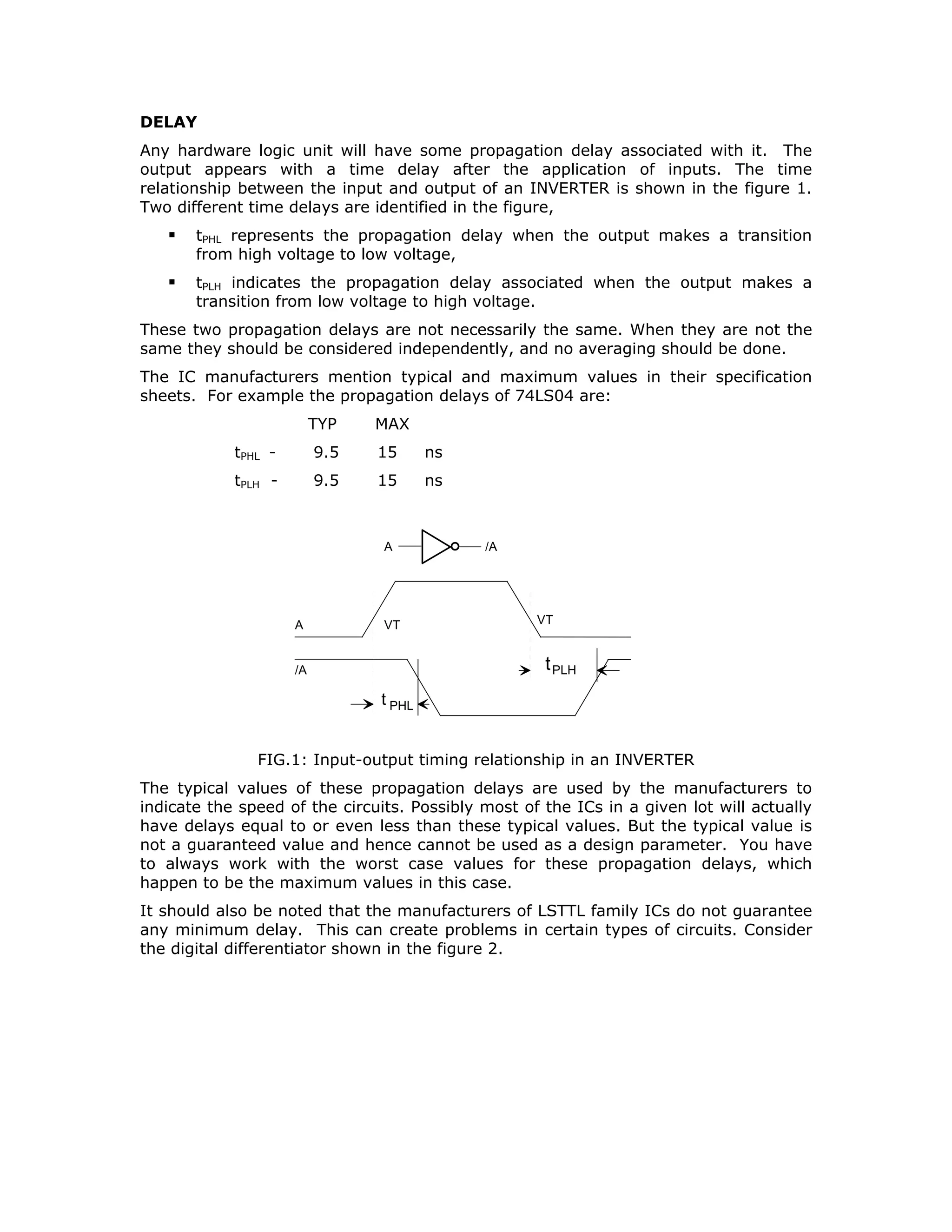 KICK
PTRL
IGNI
SLOP
NEUTR
LOCK
STRT
H
L
H
L
H
U1
U1
U1
U1
U1
U2
U2
U3
FIG. 3: AO realization of logical expression for START
In some cases the inverted output is made available by incorporating an INVERTER
along with AND and OR gates in the same package. Such gate packages are known
as AO (AND-OR) or AOI (AND-OR-INVERT) gates. In fact several such gates were
made commercially available. They include
Dual 2-wide 2-input AOI 7451/LS51/S51/HC51
4-wide 2-input AOI 7454/LS54
4-2-3-2 input AOI 74S64
But there is problem here. It is not always possible to have the required number of
inputs or AND groupings in a given AO or AOI gate. It was, therefore, thought some
provision could be made to expand the number of inputs to the OR function. AO
gates with expansion facility and the expander gates include
Expandable Dual 2-input 2-wide AOI 7450
Expandable 2-wide 4-input AOI 74LS55
Triple 3-input Expander 7461
Dual 4-input Expander 7460
Consider AOI implementation of the logical expression for STRT, as in the figure 3.
We notice that AOI realization does not necessarily reduce the chip count.
We considered earlier that a NAND gate can be used to realize either an AND
function or an OR function according to the assertion levels of the input signals.
Therefore, any logical expression in SOP form can be realized by two levels of NAND
gates.
The first level NAND gates perform the AND operation and produce Asserted
Low outputs.
The second level NAND gate performs OR operation on Asserted Low inputs to
generate an Asserted High output.
 