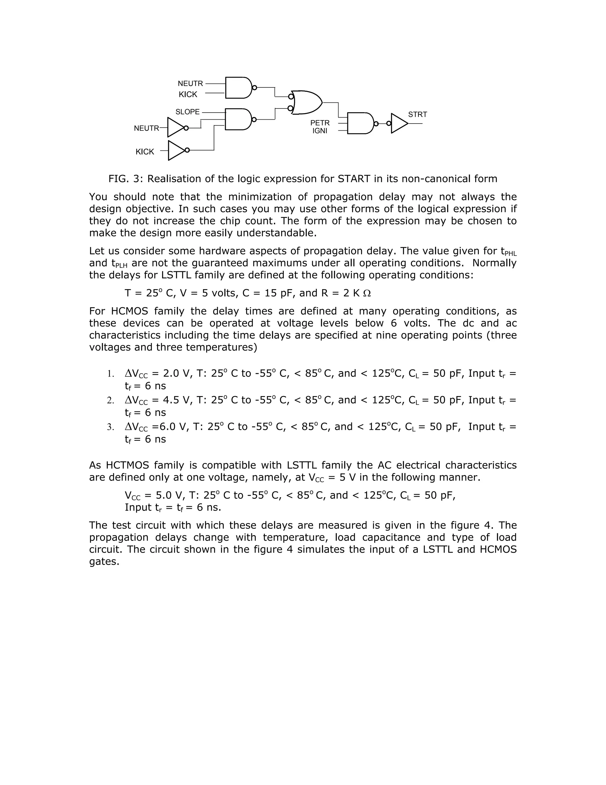 U1
STRT
U4
U4
U1
U1
U3
U3
U2
U2
U2
U2
U1
PTRL
IGNI
NEUTR
KICK
SLOP
LOCK
FIG.3.6: NOR realization of a logical expression in POS form
We observe that the number of gating levels had to be increased as NOR gates with
larger number of inputs are not available. Besides, logical expressions are more
commonly expressed in SOP form than in POS form. Hence implementation of
expressions through NOR gates is not particularly popular.
Some logical expressions are more conveniently expressed in terms of EX-OR
operations rather than in the standard form. For example the expression for parity
checking is given by.
EP = A ⊕ B ⊕ C ⊕ D ⊕E
This is more conveniently realized in this form rather than realizing it in its canonical
version. The logical expression for the parity checking, in its canonical form is
EP = A B C D E + A B C' D' E + A B C'D E' + A B C D' E' +
A' B' C' D' E + A' B' C' D E' + A' B' C D' E' + A' B' C D E +
A B' C' D' E' + A B' C D E' + A B' C D' E + A B' C' D E +
A' B C' D' E' + A' B C D E' + A' B C D' E.+ A' B C' D E.
Its implementation using 74LS86/HC86s (Quad 2-input EX-OR) is shown in the figure
7. Notice that while this realization appears simple, the number of levels of gating is
considerably more. This would mean more delay to generate the output variable.
A
B
C
D
E
EP
FIG. 7: Realization with EX-OR gates
At this stage of design, the choice of gates in realizing logical expressions should be
based on the following factors:
Number of chips needed to realize the expression
Number of varieties of chips to be kept in the inventory
 