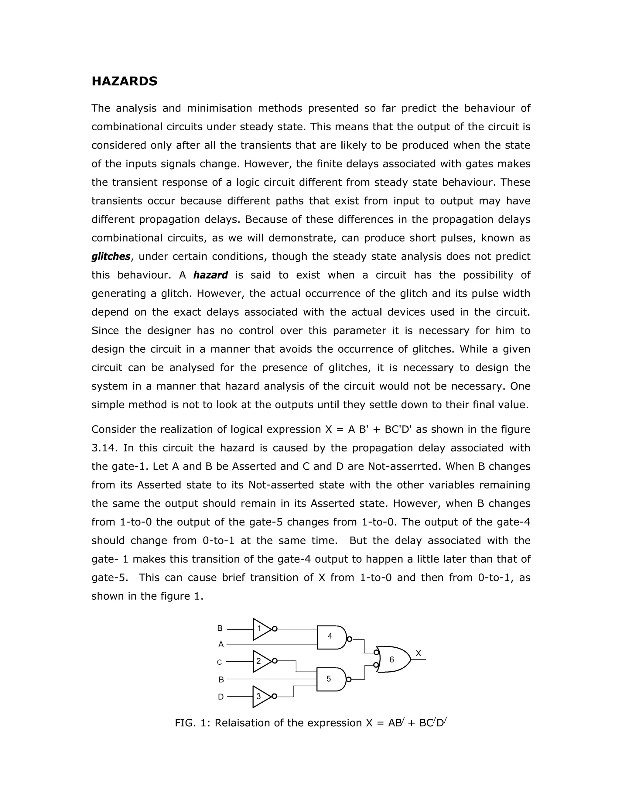 DELAY
Any hardware logic unit will have some propagation delay associated with it. The
output appears with a time delay after the application of inputs. The time
relationship between the input and output of an INVERTER is shown in the figure 1.
Two different time delays are identified in the figure,
tPHL represents the propagation delay when the output makes a transition
from high voltage to low voltage,
tPLH indicates the propagation delay associated when the output makes a
transition from low voltage to high voltage.
These two propagation delays are not necessarily the same. When they are not the
same they should be considered independently, and no averaging should be done.
The IC manufacturers mention typical and maximum values in their specification
sheets. For example the propagation delays of 74LS04 are:
TYP MAX
tPHL - 9.5 15 ns
tPLH - 9.5 15 ns
A /A
VT
/A
A
PLHt
t PHL
VT
FIG.1: Input-output timing relationship in an INVERTER
The typical values of these propagation delays are used by the manufacturers to
indicate the speed of the circuits. Possibly most of the ICs in a given lot will actually
have delays equal to or even less than these typical values. But the typical value is
not a guaranteed value and hence cannot be used as a design parameter. You have
to always work with the worst case values for these propagation delays, which
happen to be the maximum values in this case.
It should also be noted that the manufacturers of LSTTL family ICs do not guarantee
any minimum delay. This can create problems in certain types of circuits. Consider
the digital differentiator shown in the figure 2.
 