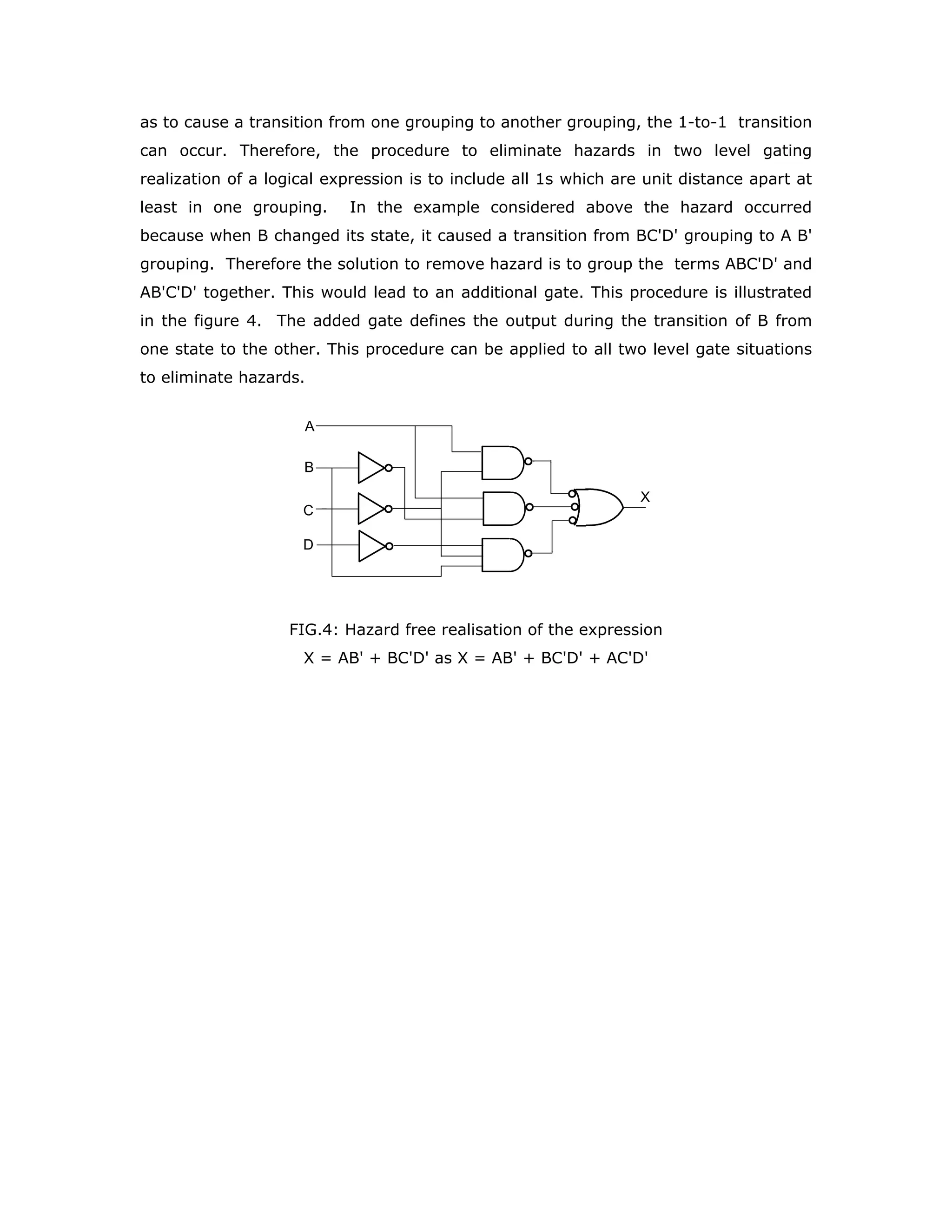NEUTR
SLOPE
NEUTR
PETR
IGNI
STRT
KICK
KICK
FIG. 3: Realisation of the logic expression for START in its non-canonical form
You should note that the minimization of propagation delay may not always the
design objective. In such cases you may use other forms of the logical expression if
they do not increase the chip count. The form of the expression may be chosen to
make the design more easily understandable.
Let us consider some hardware aspects of propagation delay. The value given for tPHL
and tPLH are not the guaranteed maximums under all operating conditions. Normally
the delays for LSTTL family are defined at the following operating conditions:
T = 25o
C, V = 5 volts, C = 15 pF, and R = 2 K Ω
For HCMOS family the delay times are defined at many operating conditions, as
these devices can be operated at voltage levels below 6 volts. The dc and ac
characteristics including the time delays are specified at nine operating points (three
voltages and three temperatures)
1. ∆VCC = 2.0 V, T: 25o
C to -55o
C,  85o
C, and  125o
C, CL = 50 pF, Input tr =
tf = 6 ns
2. ∆VCC = 4.5 V, T: 25o
C to -55o
C,  85o
C, and  125o
C, CL = 50 pF, Input tr =
tf = 6 ns
3. ∆VCC =6.0 V, T: 25o
C to -55o
C,  85o
C, and  125o
C, CL = 50 pF, Input tr =
tf = 6 ns
As HCTMOS family is compatible with LSTTL family the AC electrical characteristics
are defined only at one voltage, namely, at VCC = 5 V in the following manner.
VCC = 5.0 V, T: 25o
C to -55o
C,  85o
C, and  125o
C, CL = 50 pF,
Input tr = tf = 6 ns.
The test circuit with which these delays are measured is given in the figure 4. The
propagation delays change with temperature, load capacitance and type of load
circuit. The circuit shown in the figure 4 simulates the input of a LSTTL and HCMOS
gates.
 