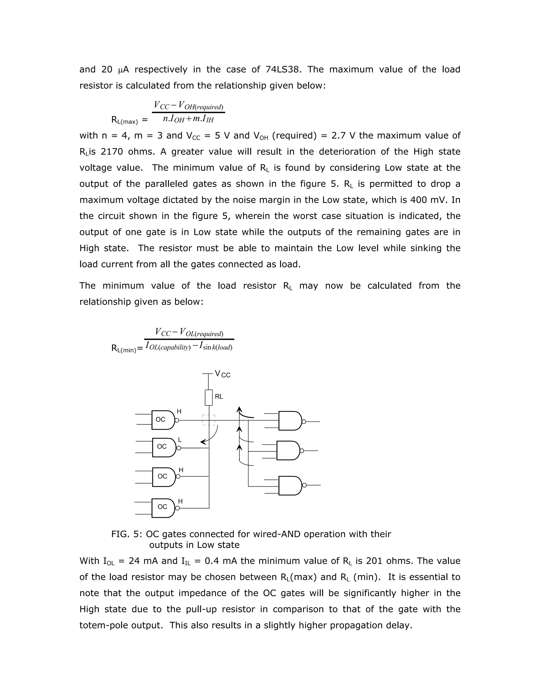 LARGER OUTPUT VOLTAGE SWING
The worst case output voltage level of a gate when it is in HIGH state can be as low
as 2.7 volts in the case of LSTTL family and only 2.4 volts in the case of Std. TTL
family. In the case of HCMOS family the output voltage levels can go up to 5.5V if
6.0V power supply is used. If it is desired to have a higher output voltage swing one
simple way is to connect a 1 KΩ or a 2 KΩ resistor from VCC to the output terminal.
However, it should be remembered that this modification of the output circuit would
increase the propagation delay. Larger output voltage swings can be obtained with
the help of open-collector gates. In the open-collector (OC) gates the active pull-up
circuit of the output totem-pole configuration in the LSTTL circuit is deleted as shown
in the figure 1.
A
B
vcc
FIG. 1: 2-input LSTTL NAND gate with open collector output
The designer can now have the choice of returning the open collector terminal to the
desired supply voltage, as long as its value is less than or equal to the VOH(max)
specified, through a suitable load resistor.
The available open collector LSTTL gates are:
Quad 2-input NAND(OC) gate - 74LS03 [VOH (max) = 5.5 V, IOL = 8 mA]
Quad 2-input NAND(OC) gate - 74LS26 [VOH (max) = 15 V, IOL = 18 mA]
Hex Inverter (OC) - 74LS38 [VOH (max) = 5.5 V, IOL = 24 mA]
Hex Inverter/Buffer (OC) - 7406 [VOH (max) = 30 V, IOL = 40 mA]
Hex Buffer (OC) - 7407 [VOH (max)= 30 V, IOL = 40 mA]
The manner in which the load resistor is to be connected is shown in the figure 2. As
the pull-up is through a passive resistor the propagation delay will be higher than
that of the gate with the totem-pole output. For example 74LS26 operated at VCC of
 