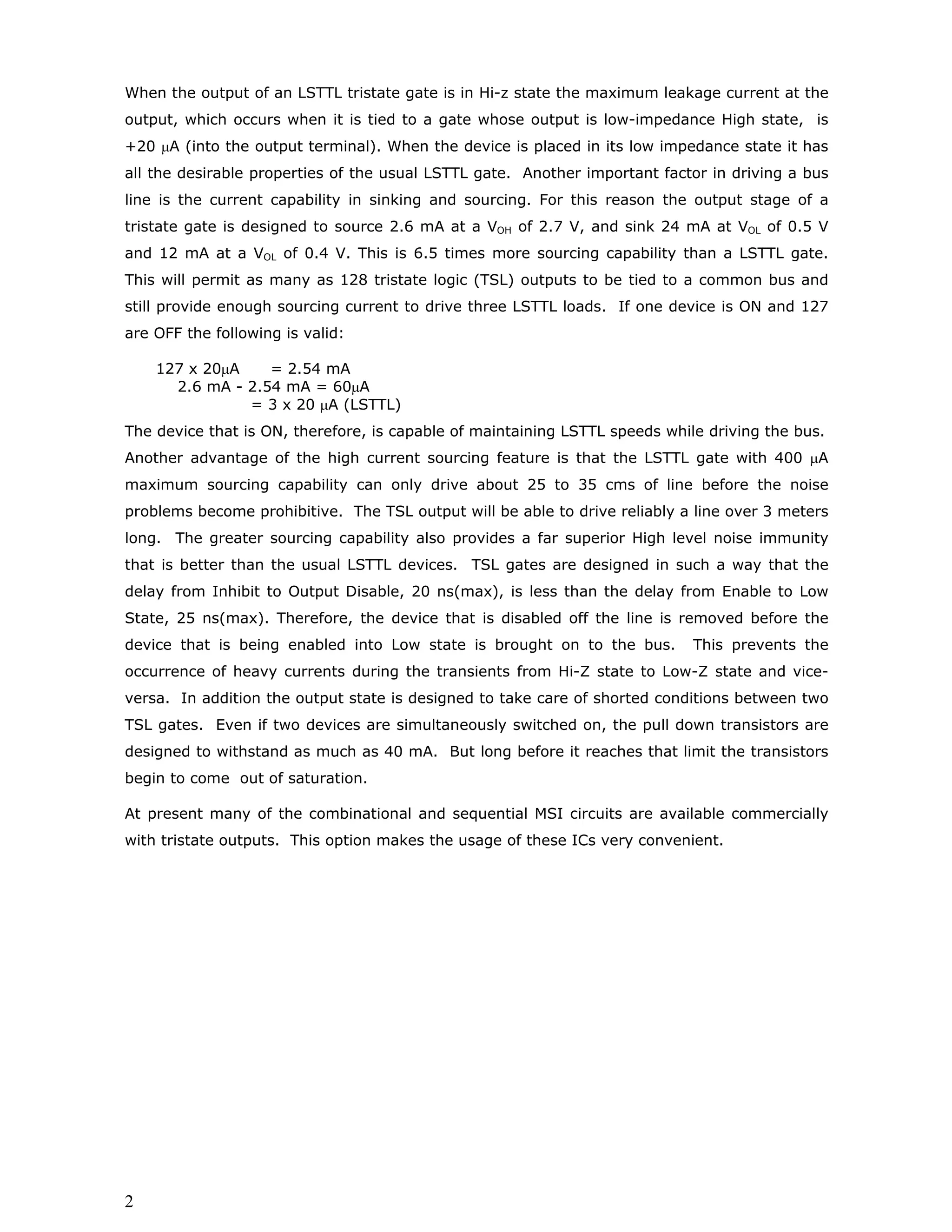 WIRED-LOGIC OPERATIONS
If the outputs of the gates can be tied together as shown in the figure 1 it would be
possible to realise AND operation without the actual use of hardware.
A
B
C
D
AB
CD
X=ABCD
FIG.1: Wired AND operation
Such connections are referred to as wired-AND and implied-AND. This is because the
voltage at the interconnecting point is High only if the outputs of both the gates are
High at the same time. Such wired-logic connections are very useful in bussing
signals in large digital systems wherein the hardware has to be implemented on a
number of printed circuit boards. Consider the situation shown in the figure 2.
BOARD A BOARD B BOARD C BOARD N
FIG.2: Common signal line in Bus organised digital system
Board A has to take some action after verifying the change of state in all the other
boards. Though this operation can be performed through using combinational
circuits, it is more conveniently performed through wired-AND interconnection of the
outputs from all the boards and connecting this wired-AND signal to be input line of
board-A. This would substantially reduce the amount of hardware to be used.
Let us explore the possibility of implementing such wired-logic connections with
LSTTL combinational ICs. The actual circuit that would result when we connect the
outputs of two LSTTL gates with totem-pole output configurations is shown in the
figure 3. It can be seen from the circuit diagram that if one of the outputs is in Low
state while the other one is in High state there will occur a low impedance path
between the supply and ground leading to a large value of current. This can lead to
the destruction of the components in the output circuits of the ICs. Therefore, it is
not possible to short the outputs of two or more LSTTL gates to realize wired-logic
operations. However, wired logic operations can be implemented with the help of
open-collector gates.
 