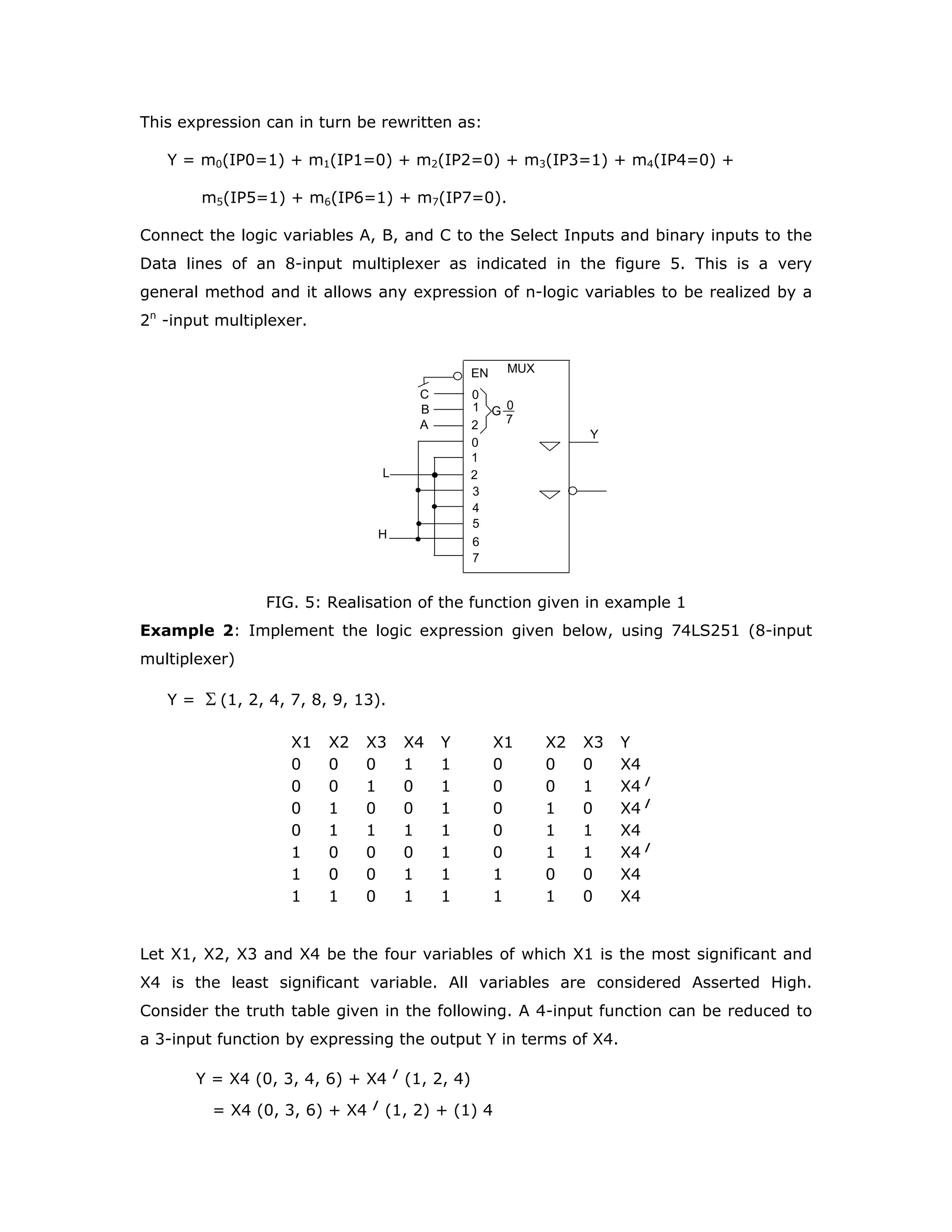 MULTIPLEXERS
A multiplexer is a combinational circuit that gates one out of its several inputs to a
single output. As it selects one out of many inputs, it is also called a “data selector”.
The input selected for connection to the output is controlled by a set of SELECT
inputs. A typical 4-input multiplexer is illustrated in the figure 1.
MUX
0
1
0
1
2
3
S0
S1
DI0
DI1
DI2
DI3
G
0_
3
Y
SELECT
INPUTS
DATA
INPUTS
FIG. 1: Schematic of a 4-input multiplexer
S0 and S1 are select inputs. Together S0 and S1 determine the input, among the
Data Inputs, DI0, DI1, DI2, and DI3, that gets connected to the output Y.
The output of the multiplexer is given by:
Y = DI0.S1/
.S0/
+ DI1.S1/
.S0 + DI2. S1.S0/
+ DI3.S1.S0
Notice that the relationship between the SELECT inputs and the DATA inputs is G
dependency.
The main parameters of concern to us are:
Number of inputs
Nature of outputs
Propagation delay
The choice on the number of inputs enables us to select the appropriate multiplexer,
to minimize the number of ICs needed to implement a given logic function.
For example, if data is to be selected from two 16-bit sources, it is more convenient
to use 2-input multiplexers, than 4-input or 8-input multiplexers.
Some additional features:
Higher drive capability of a multiplexer enables the designer to save on
buffers and the consequent delay in certain situations.
 