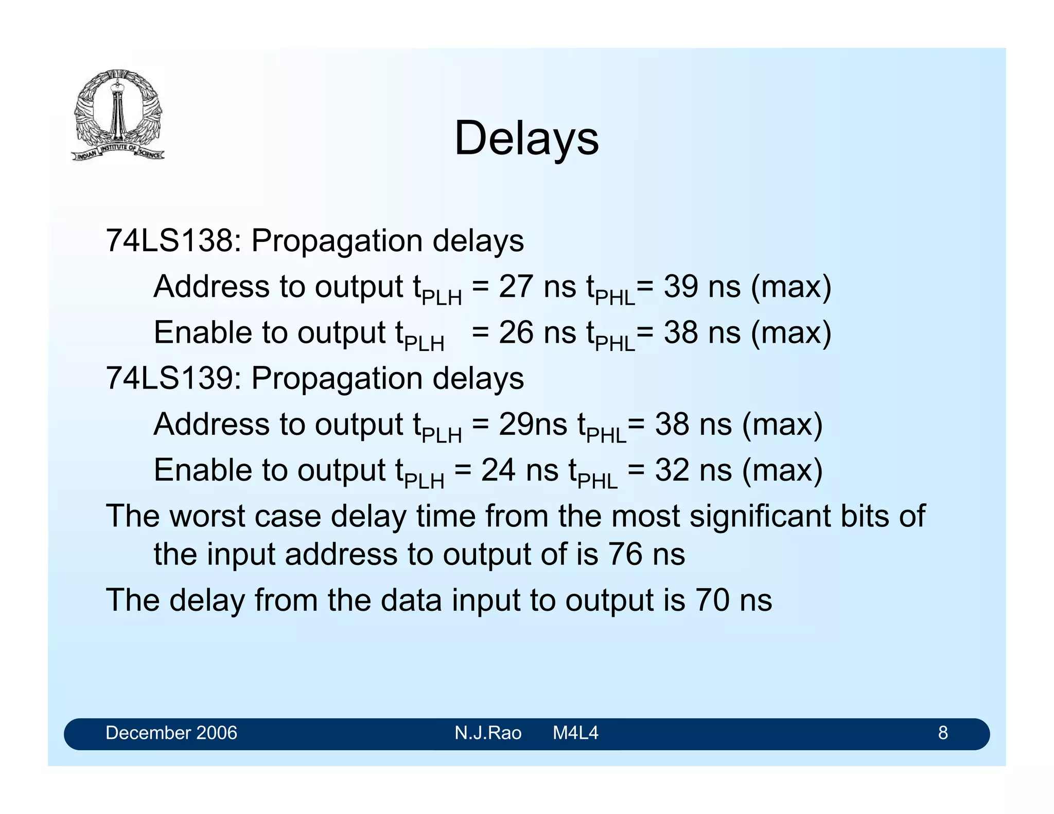 December 2006 N.J.Rao M4L4 4
LSTTL/HCMOS Demultiplexers
Dual 1-of-4 demultiplexer
2-state AL outputs: 74LS139/
74HC139A
2-state AL outputs and common addressing: 74LS155
AL OC outputs and common addressing: 74LS156
3-state AH outputs: 74LS539
1-of-8 demultiplexer
AL outputs and 3 Enable inputs: 74LS138/
74HC138A
AL outputs, 2 Enable, Address latch with latch enable: 74LS137
1-of-10 demultiplexer (2-state AL outputs): 74LS42
1-of-16 demultiplexer (AL outputs and 2 Enable inputs):74LS154/
74HC154
 