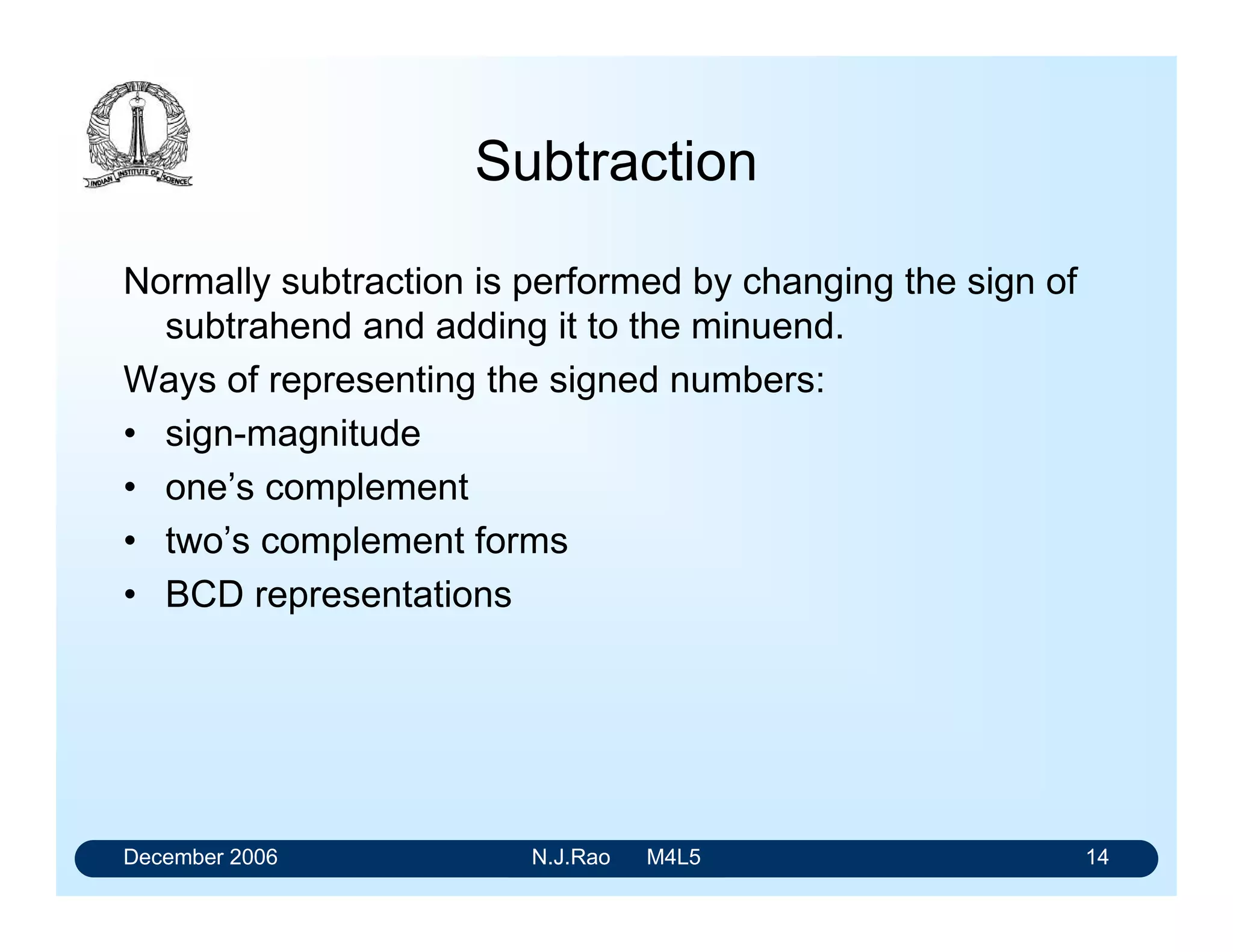December 2006 N.J.Rao M4L5 10
Limitations of 4-bit adders
• Internal circuitry of the 4-bit adders is optimised to
provide minimum delay
• The carry bit has to ripple from one group of bits to the
next group in the case of 16-bit, 32-bit and 64-bit adders
• This will increase the addition time significantly.
• Add extra circuitry that can determine the final carry bit
without waiting for it to ripple through all the stages.
• Such an arrangement is called Carry Look Ahead
feature.
 