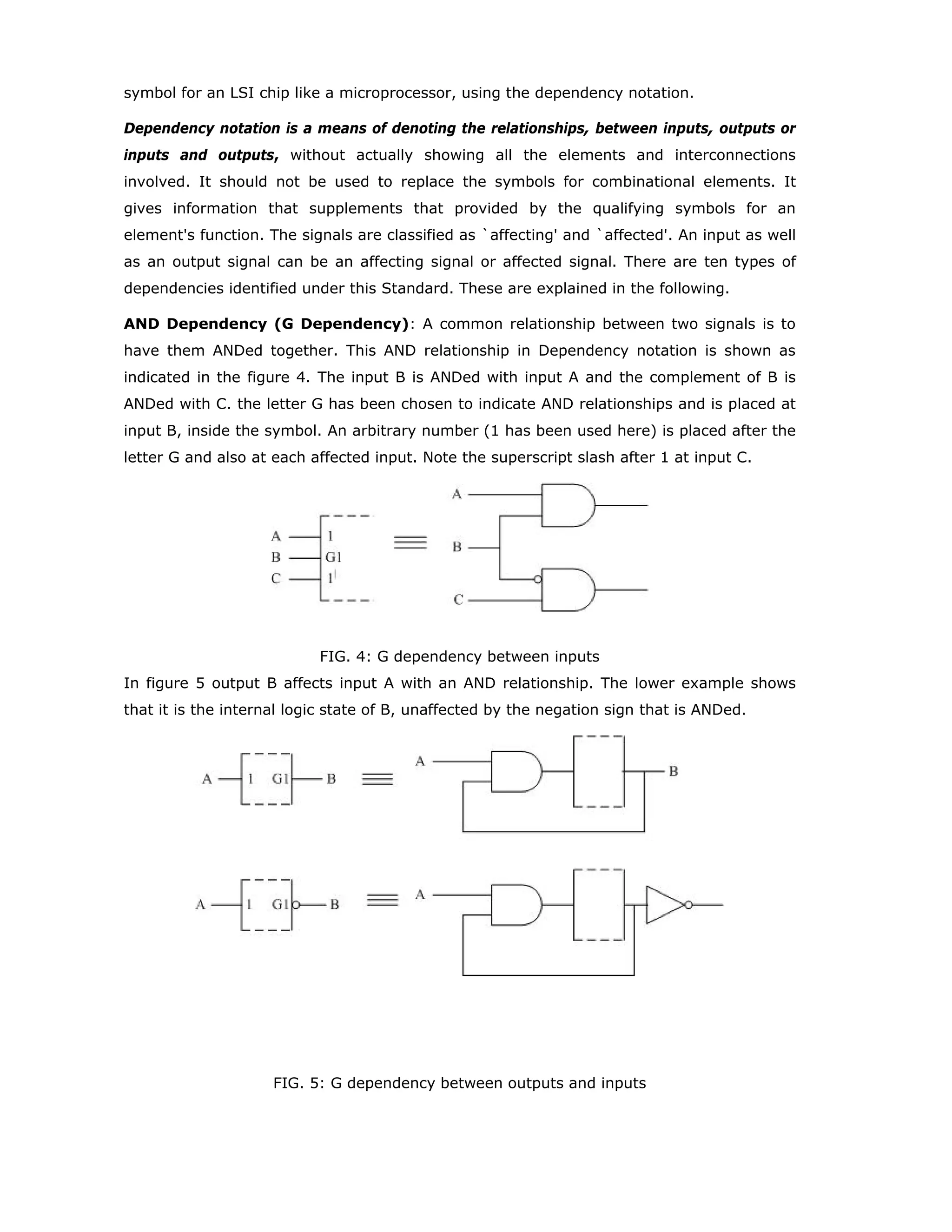 APPENDIX: DEPENDENCY NOTATION
Introduction: Dependency Notation refers to the symbolic language developed as a part
of the Standard ANSI/IEEE Std-91-1984. This notation was evolved to indicate the
relationship of each input of a digital logic circuit to each output without explicitly showing
the internal logic. However, this notation can only be used with regard to circuits of
medium complexity and MSIs. When the MSIs are represented in this notation there would
not be any need to constantly refer to the data sheet to understand the logical relationship
between signals. This Appexdix introduces the basics of Dependency Notation. Its use with
regard to specific ICs will be elaborated in the related Modules. The material presented in
the following should be sufficient to understand and to draw the logic diagrams needed for
the design of digital systems of reasonable complexity.
General Definitions: IEEE Standard supports the notion of bubble-to-bubble logic design
in with some important terms encountered are explained in the following.
Logic State: One of two possible abstract states that may be taken on by a logic (binary)
variable.
0-State: The logic state represented by the binary number 0 and usually standing for Not
Asserted state of a logic variable.
1-State: The logic state represented by the binary number 1 and usually standing for
Asserted state of a logic variable.
External Logic State: A logic state assumed to exist outside symbol outline; (1) on an
input line prior to any external qualifying symbol at the input or (2) on output line beyond
any external qualifying symbol at that output.
Internal Logic State: A logic state assumed to exist inside a symbol outline at an input
or an output.
Qualifying Symbol: It is graphics or text added to the basic outline of a device logic
symbol to describe the physical or logical characteristics of the device. The “external
qualifying symbol” mentioned above is typically an inversion bubble, which denotes a
“negated” input or output, for which the external 0-state corresponds to the internal 1-
state. “Internal 1-state” may be interpreted as the corresponding signal getting asserted.
Similarly “internal 0-state” may be interpreted as the corresponding signal getting not-
asserted.
A symbol for a digital circuit comprises of an outline or a combination of lines together
with one or more qualifying symbols. Lines on the left hand side indicate inputs while the
lines on the right hand side indicate outputs. This concept of composing the symbol is
illustrated in the figure 1.
 