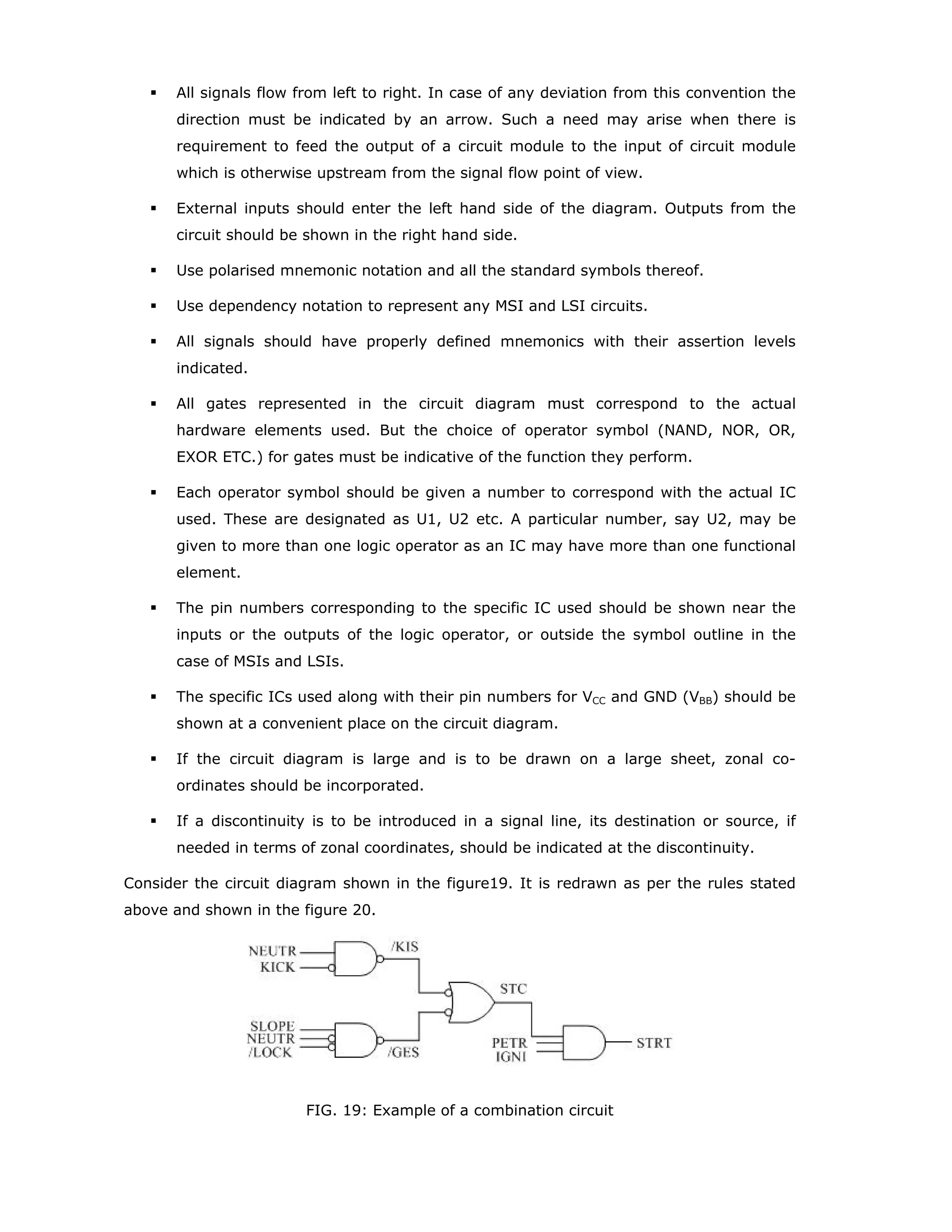outputs of an element depend on the mode in which the element is operating. When an
Mm input or Mm output stands at its internal 1-state (Asserted), the inputs affected by
this Mm input or Mm output have their normally defined effect on the function of the
element and the outputs affected by this Mm input or Mm output stand at their normally
defined internal logic states, that is, the inputs and outputs are enabled. When an Mm
input or Mm output stands at its internal 0-state, the inputs affected by this Mm input or
Mm output have no effect on the function of the element and at each output affected by
this Mm input or Mm output, any set of labels containing the identifying number of that
Mm input or output has no effect and is to be ignored. When an affected input has several
sets of labels separated by slashes, any set in which the identifying number of Mm input
or Mm output appears has no effect and is to be ignored. This represents disabling of
some of the functions of a multifunction input. When an output has several different sets
of labels separated by slashes, only those sets in which the identifying number of this Mm
input or Mm output appears are to be ignored. This represents disabling or selection of
some of the function of a multifunction output, or the modification of some of the
characteristics or dependent relationships of the output. These concepts are illustrated in
the figure 13.
The circuit in the figure 13 has two inputs, B and C, that control which one of four modes
(0, 1, 2, or 3) will exist at any time. Inputs D, E and F are D-inputs subject to dynamic
control (clocking) by the A input. The numbers 1 and 2 are in the series chosen to indicate
the modes of inputs E and F are only enabled in mode 1 (parallel loading) and input D is
only enabled in mode 2 (for serial loading). Note that input A has three functions. It is the
clock for entering data. In mode 2, it causes right shifting of data, which means a shift
away from the control block. In mode 3, it causes the contents of the register to be
incremented by one count.
M Dependency affecting Outputs : When an Mm input or Mm output stands at its internal
1 state, the affected outputs stand at their normally defined internal logic states, that is,
the outputs are enabled.
C4/2-/3+
0
1 }M--
0
3
2,4D
1,4D
1,4D
A
B
C
D
E
F
 