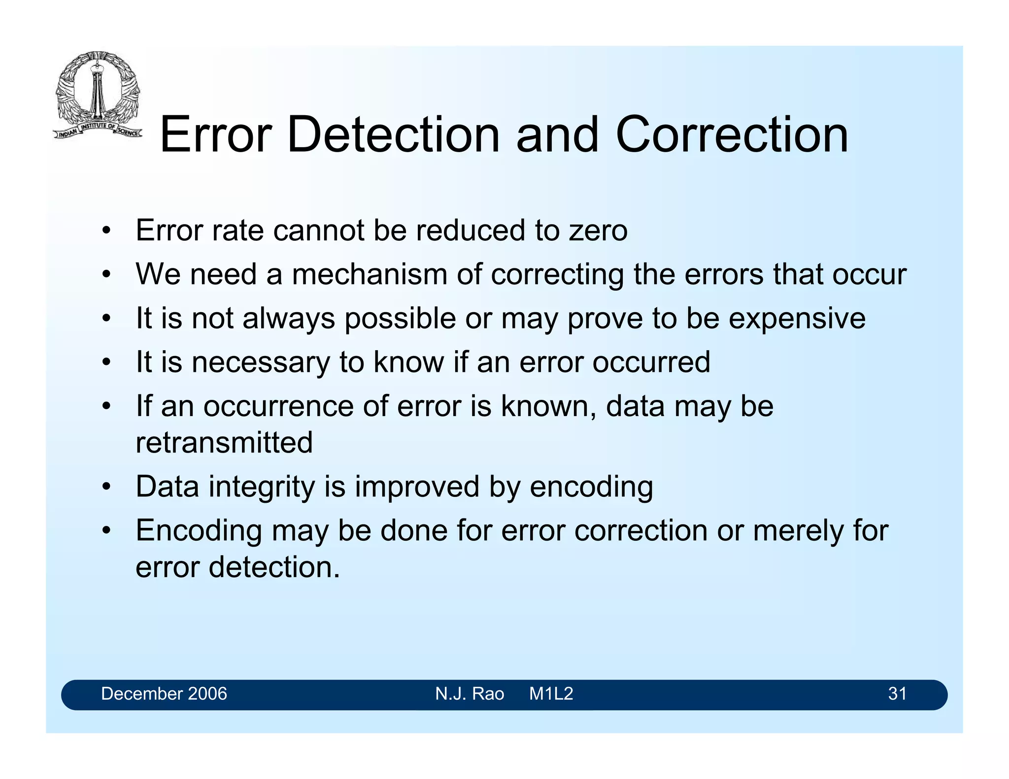 December 2006 N.J. Rao M1L2 31
Error Detection and Correction
• Error rate cannot be reduced to zero
• We need a mechanism of correcting the errors that occur
• It is not always possible or may prove to be expensive
• It is necessary to know if an error occurred
• If an occurrence of error is known, data may be
retransmitted
• Data integrity is improved by encoding
• Encoding may be done for error correction or merely for
error detection.
 