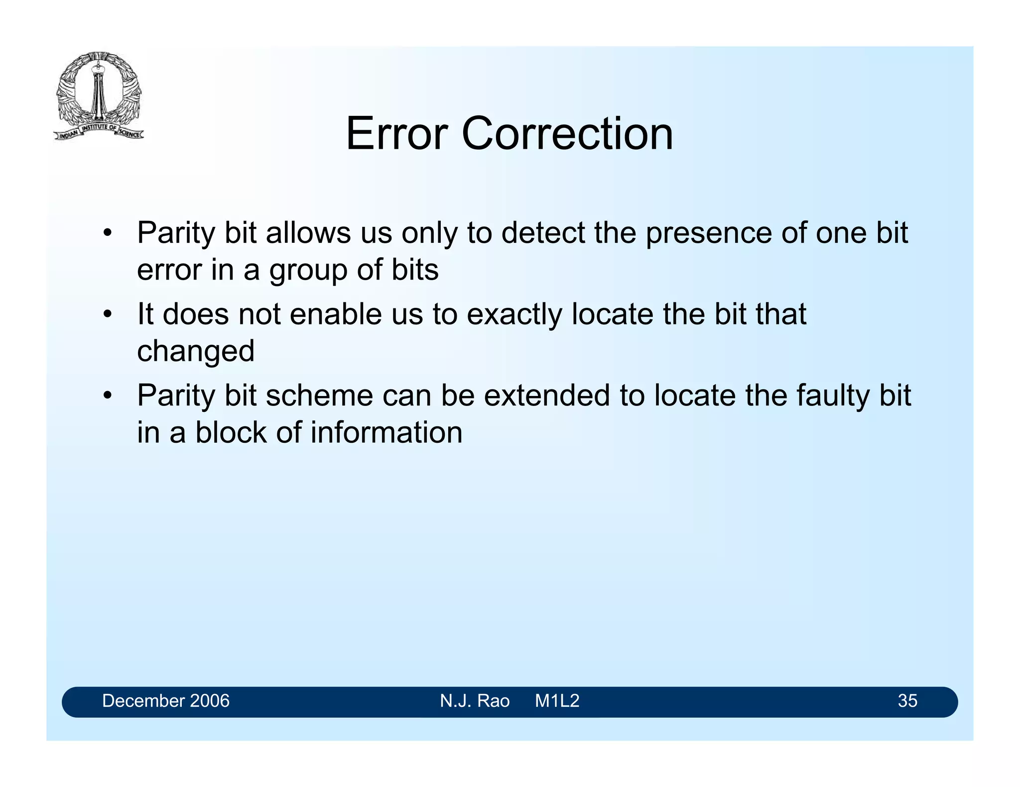 December 2006 N.J. Rao M1L2 35
Error Correction
• Parity bit allows us only to detect the presence of one bit
error in a group of bits
• It does not enable us to exactly locate the bit that
changed
• Parity bit scheme can be extended to locate the faulty bit
in a block of information
 