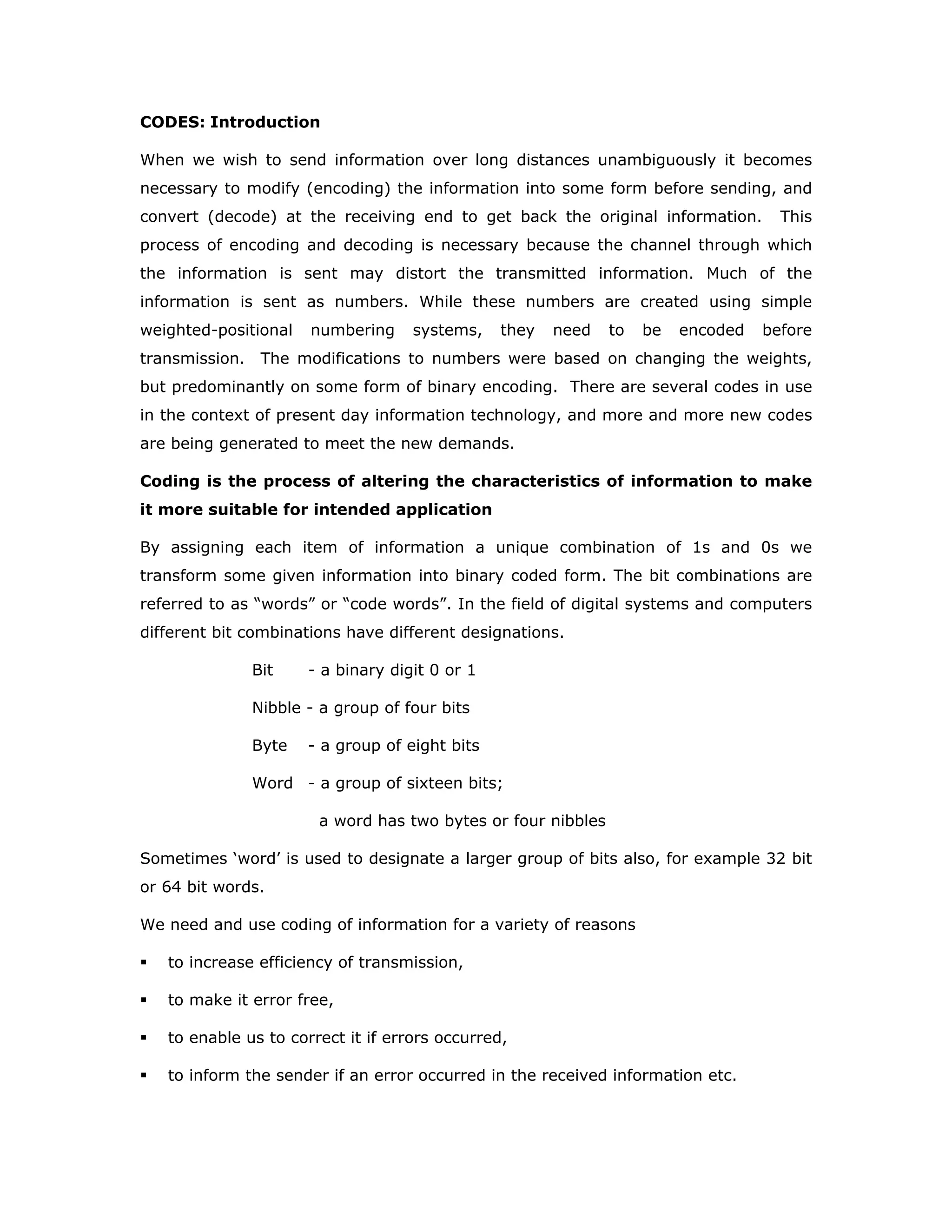 CODES: Introduction
When we wish to send information over long distances unambiguously it becomes
necessary to modify (encoding) the information into some form before sending, and
convert (decode) at the receiving end to get back the original information. This
process of encoding and decoding is necessary because the channel through which
the information is sent may distort the transmitted information. Much of the
information is sent as numbers. While these numbers are created using simple
weighted-positional numbering systems, they need to be encoded before
transmission. The modifications to numbers were based on changing the weights,
but predominantly on some form of binary encoding. There are several codes in use
in the context of present day information technology, and more and more new codes
are being generated to meet the new demands.
Coding is the process of altering the characteristics of information to make
it more suitable for intended application
By assigning each item of information a unique combination of 1s and 0s we
transform some given information into binary coded form. The bit combinations are
referred to as “words” or “code words”. In the field of digital systems and computers
different bit combinations have different designations.
Bit - a binary digit 0 or 1
Nibble - a group of four bits
Byte - a group of eight bits
Word - a group of sixteen bits;
a word has two bytes or four nibbles
Sometimes ‘word’ is used to designate a larger group of bits also, for example 32 bit
or 64 bit words.
We need and use coding of information for a variety of reasons
to increase efficiency of transmission,
to make it error free,
to enable us to correct it if errors occurred,
to inform the sender if an error occurred in the received information etc.
 