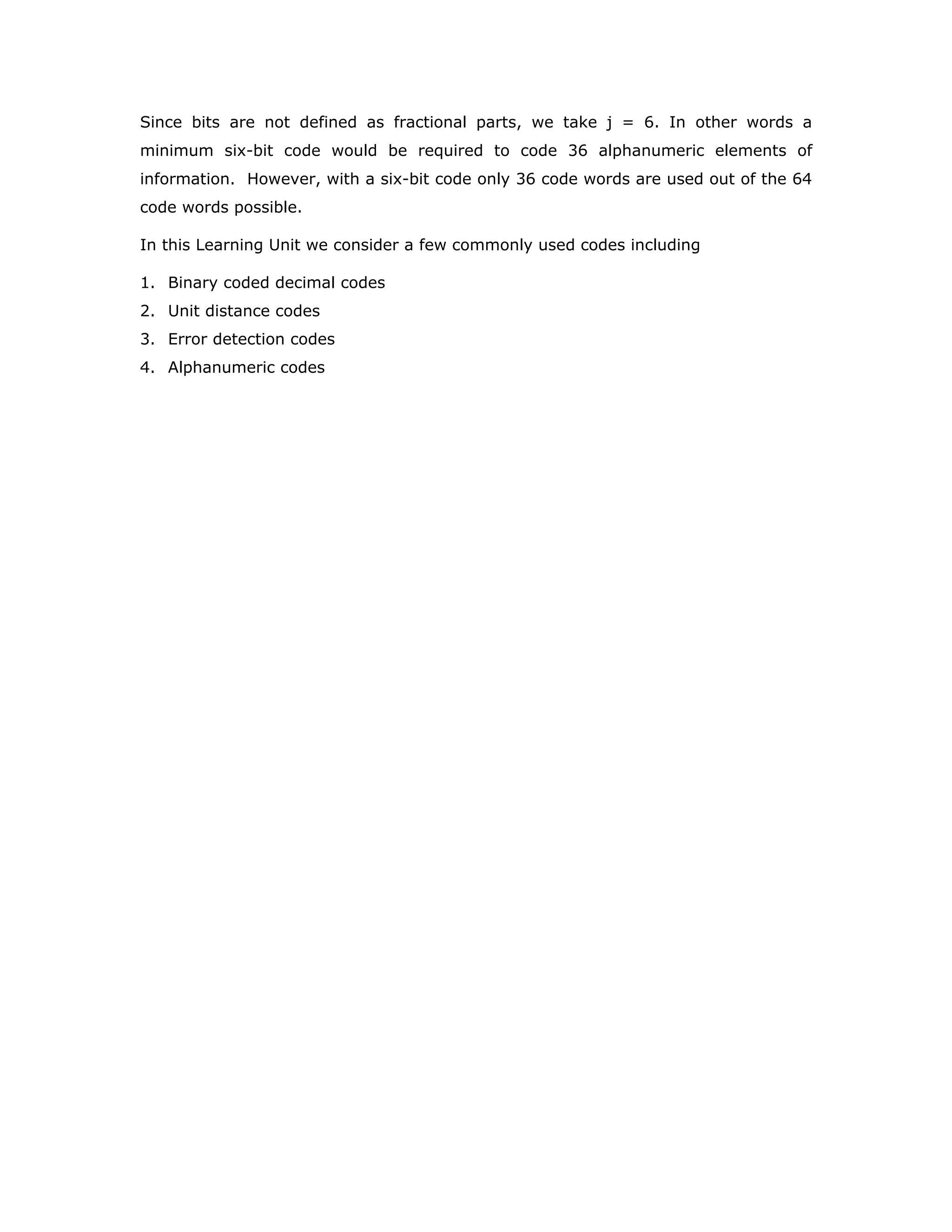 Since bits are not defined as fractional parts, we take j = 6. In other words a
minimum six-bit code would be required to code 36 alphanumeric elements of
information. However, with a six-bit code only 36 code words are used out of the 64
code words possible.
In this Learning Unit we consider a few commonly used codes including
1. Binary coded decimal codes
2. Unit distance codes
3. Error detection codes
4. Alphanumeric codes
 