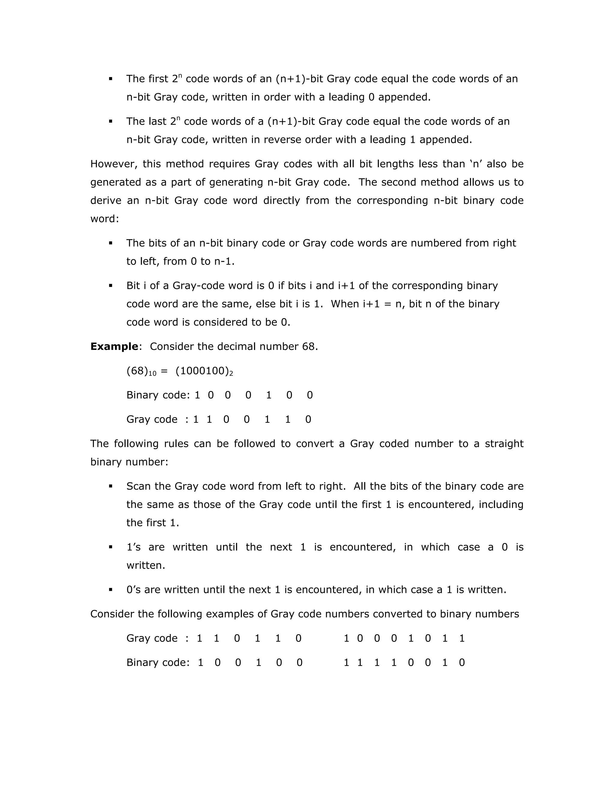 The first 2n
code words of an (n+1)-bit Gray code equal the code words of an
n-bit Gray code, written in order with a leading 0 appended.
The last 2n
code words of a (n+1)-bit Gray code equal the code words of an
n-bit Gray code, written in reverse order with a leading 1 appended.
However, this method requires Gray codes with all bit lengths less than ‘n’ also be
generated as a part of generating n-bit Gray code. The second method allows us to
derive an n-bit Gray code word directly from the corresponding n-bit binary code
word:
The bits of an n-bit binary code or Gray code words are numbered from right
to left, from 0 to n-1.
Bit i of a Gray-code word is 0 if bits i and i+1 of the corresponding binary
code word are the same, else bit i is 1. When i+1 = n, bit n of the binary
code word is considered to be 0.
Example: Consider the decimal number 68.
(68)10 = (1000100)2
Binary code: 1 0 0 0 1 0 0
Gray code : 1 1 0 0 1 1 0
The following rules can be followed to convert a Gray coded number to a straight
binary number:
Scan the Gray code word from left to right. All the bits of the binary code are
the same as those of the Gray code until the first 1 is encountered, including
the first 1.
1’s are written until the next 1 is encountered, in which case a 0 is
written.
0’s are written until the next 1 is encountered, in which case a 1 is written.
Consider the following examples of Gray code numbers converted to binary numbers
Gray code : 1 1 0 1 1 0 1 0 0 0 1 0 1 1
Binary code: 1 0 0 1 0 0 1 1 1 1 0 0 1 0
 