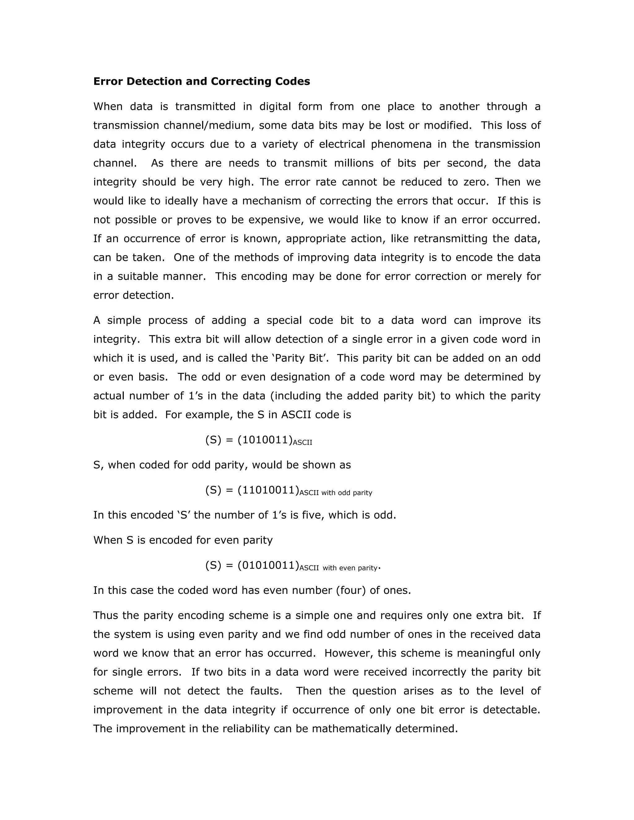 Error Detection and Correcting Codes
When data is transmitted in digital form from one place to another through a
transmission channel/medium, some data bits may be lost or modified. This loss of
data integrity occurs due to a variety of electrical phenomena in the transmission
channel. As there are needs to transmit millions of bits per second, the data
integrity should be very high. The error rate cannot be reduced to zero. Then we
would like to ideally have a mechanism of correcting the errors that occur. If this is
not possible or proves to be expensive, we would like to know if an error occurred.
If an occurrence of error is known, appropriate action, like retransmitting the data,
can be taken. One of the methods of improving data integrity is to encode the data
in a suitable manner. This encoding may be done for error correction or merely for
error detection.
A simple process of adding a special code bit to a data word can improve its
integrity. This extra bit will allow detection of a single error in a given code word in
which it is used, and is called the ‘Parity Bit’. This parity bit can be added on an odd
or even basis. The odd or even designation of a code word may be determined by
actual number of 1’s in the data (including the added parity bit) to which the parity
bit is added. For example, the S in ASCII code is
(S) = (1010011)ASCII
S, when coded for odd parity, would be shown as
(S) = (11010011)ASCII with odd parity
In this encoded ‘S’ the number of 1’s is five, which is odd.
When S is encoded for even parity
(S) = (01010011)ASCII with even parity.
In this case the coded word has even number (four) of ones.
Thus the parity encoding scheme is a simple one and requires only one extra bit. If
the system is using even parity and we find odd number of ones in the received data
word we know that an error has occurred. However, this scheme is meaningful only
for single errors. If two bits in a data word were received incorrectly the parity bit
scheme will not detect the faults. Then the question arises as to the level of
improvement in the data integrity if occurrence of only one bit error is detectable.
The improvement in the reliability can be mathematically determined.
 
