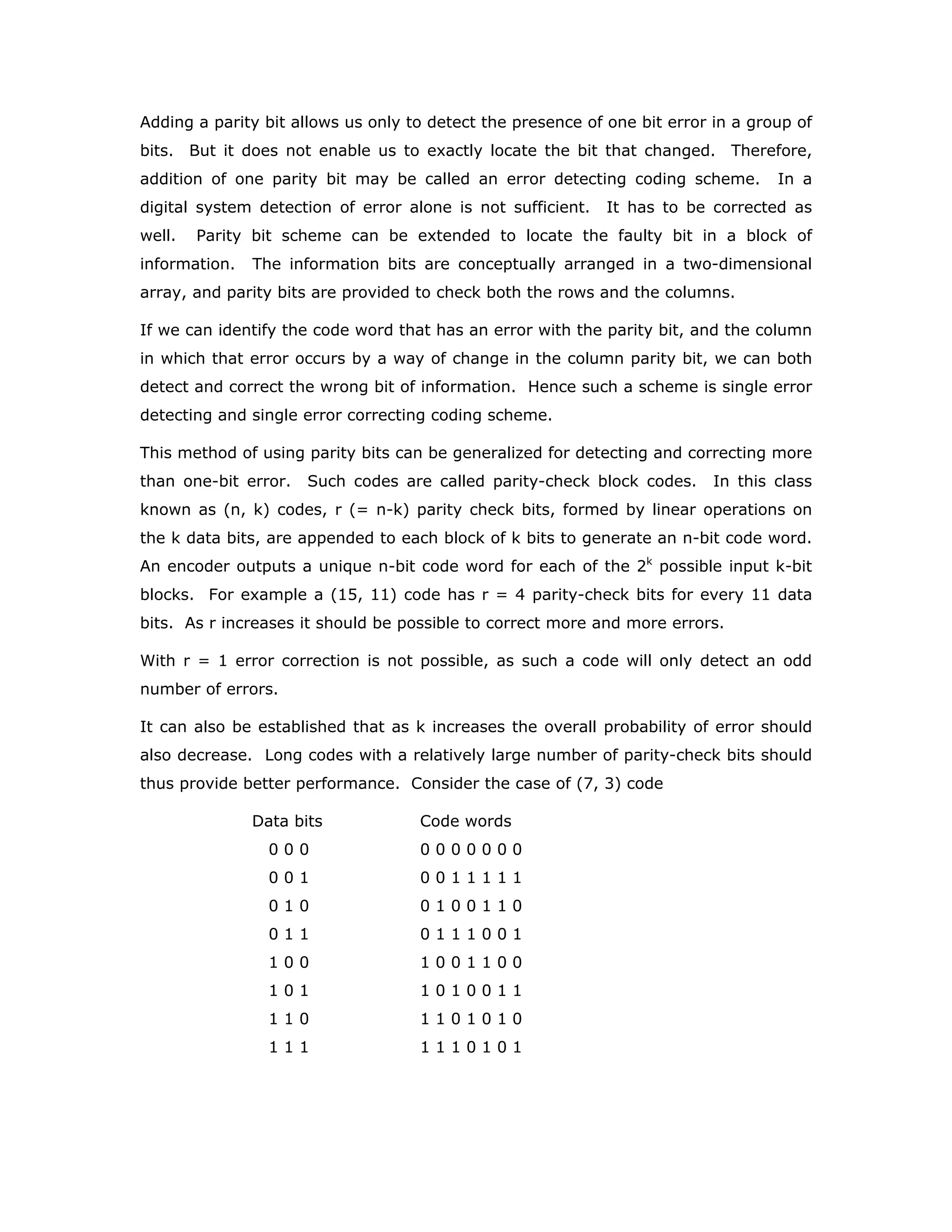 Adding a parity bit allows us only to detect the presence of one bit error in a group of
bits. But it does not enable us to exactly locate the bit that changed. Therefore,
addition of one parity bit may be called an error detecting coding scheme. In a
digital system detection of error alone is not sufficient. It has to be corrected as
well. Parity bit scheme can be extended to locate the faulty bit in a block of
information. The information bits are conceptually arranged in a two-dimensional
array, and parity bits are provided to check both the rows and the columns.
If we can identify the code word that has an error with the parity bit, and the column
in which that error occurs by a way of change in the column parity bit, we can both
detect and correct the wrong bit of information. Hence such a scheme is single error
detecting and single error correcting coding scheme.
This method of using parity bits can be generalized for detecting and correcting more
than one-bit error. Such codes are called parity-check block codes. In this class
known as (n, k) codes, r (= n-k) parity check bits, formed by linear operations on
the k data bits, are appended to each block of k bits to generate an n-bit code word.
An encoder outputs a unique n-bit code word for each of the 2k
possible input k-bit
blocks. For example a (15, 11) code has r = 4 parity-check bits for every 11 data
bits. As r increases it should be possible to correct more and more errors.
With r = 1 error correction is not possible, as such a code will only detect an odd
number of errors.
It can also be established that as k increases the overall probability of error should
also decrease. Long codes with a relatively large number of parity-check bits should
thus provide better performance. Consider the case of (7, 3) code
Data bits Code words
0 0 0 0 0 0 0 0 0 0
0 0 1 0 0 1 1 1 1 1
0 1 0 0 1 0 0 1 1 0
0 1 1 0 1 1 1 0 0 1
1 0 0 1 0 0 1 1 0 0
1 0 1 1 0 1 0 0 1 1
1 1 0 1 1 0 1 0 1 0
1 1 1 1 1 1 0 1 0 1
 