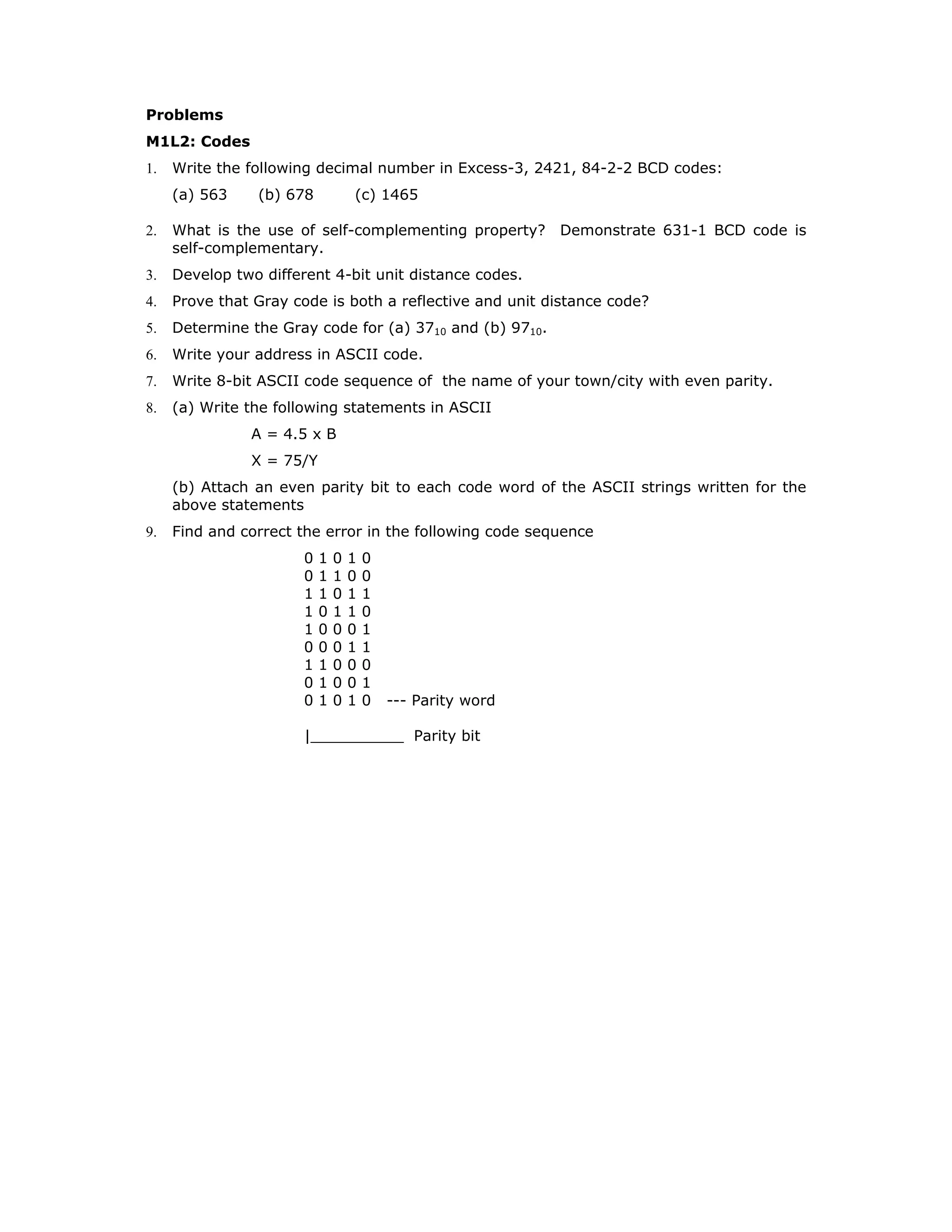 Problems
M1L2: Codes
1. Write the following decimal number in Excess-3, 2421, 84-2-2 BCD codes:
(a) 563 (b) 678 (c) 1465
2. What is the use of self-complementing property? Demonstrate 631-1 BCD code is
self-complementary.
3. Develop two different 4-bit unit distance codes.
4. Prove that Gray code is both a reflective and unit distance code?
5. Determine the Gray code for (a) 3710 and (b) 9710.
6. Write your address in ASCII code.
7. Write 8-bit ASCII code sequence of the name of your town/city with even parity.
8. (a) Write the following statements in ASCII
A = 4.5 x B
X = 75/Y
(b) Attach an even parity bit to each code word of the ASCII strings written for the
above statements
9. Find and correct the error in the following code sequence
0 1 0 1 0
0 1 1 0 0
1 1 0 1 1
1 0 1 1 0
1 0 0 0 1
0 0 0 1 1
1 1 0 0 0
0 1 0 0 1
0 1 0 1 0 --- Parity word
|__________ Parity bit
 