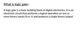 What is logic gate:-
A logic gate is a basic building block of digital electronics. It is an
electronic circuit that performs a logical operation on one or
more binary inputs (0 or 1) and produces a single binary output.
 