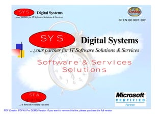 SYS               Digital Systems
         …your partner for IT Software Solutions & Services
                                                                                                         SR EN ISO 9001: 2001




                                   SYS                                  Digital Systems
                        …your partner for IT Software Solutions & Services

                                Software & Services
                                     Solutions


                        SFA
                    digital
             … si forta de vanzare e cu tine

PDF Creator: PDF4U Pro DEMO Version. If you want to remove this line, please purchase the full version
 