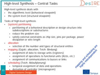 Digital Systems Design
13
High-level Synthesis – Central Tasks
High-level synthesis deals with
 the algorithmic level (behavioral viewpoint)
 the system level (structural viewpoint)
Tasks of high-level synthesis
 (system) partitioning
 partitioning of a behavioral description or design structure into
subdescriptions or substructures
 reduce the problem size
 satisfy external constraints as chip size, pins per package, power
dissipation or wire length
 allocation
 selection of the number and types of structural entities
 mapping (Gajski: allocation, Teich: Bindung)
 assignment of data to storage units (registers)
 assignment of operations to functional units (ALUs, etc.)
 assignment of communications to busses or links
 scheduling (Teich: Ablaufplanung)
 temporal assignment of data and operations
 derivation of controller (microprogram)
 