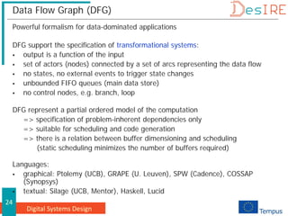 Digital Systems Design
24
Data Flow Graph (DFG)
Powerful formalism for data-dominated applications
DFG support the specification of transformational systems:
 output is a function of the input
 set of actors (nodes) connected by a set of arcs representing the data flow
 no states, no external events to trigger state changes
 unbounded FIFO queues (main data store)
 no control nodes, e.g. branch, loop
DFG represent a partial ordered model of the computation
=> specification of problem-inherent dependencies only
=> suitable for scheduling and code generation
=> there is a relation between buffer dimensioning and scheduling
(static scheduling minimizes the number of buffers required)
Languages:
 graphical: Ptolemy (UCB), GRAPE (U. Leuven), SPW (Cadence), COSSAP
(Synopsys)
 textual: Silage (UCB, Mentor), Haskell, Lucid
 