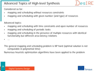 Digital Systems Design
34
Advanced Topics of High-level Synthesis
Considered so far:
 mapping and scheduling without resources constraints
 mapping and scheduling with given number (and type) of resources
Advanced topics:
 mapping and scheduling with time constraints and open number of resources
 mapping and scheduling of periodic tasks
 mapping and scheduling in the presence of multiple resources with identical
functionality but different area-latency relations
 ...
The general mapping and scheduling problem is NP hard (optimal solution is not
computable in polynomial time)
Numerous heuristic optimization algorithms have been applied to the problem
 