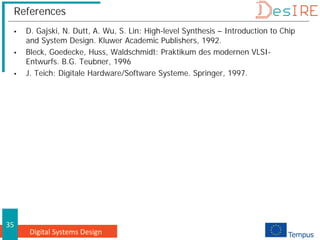 Digital Systems Design
35
References
 D. Gajski, N. Dutt, A. Wu, S. Lin: High-level Synthesis – Introduction to Chip
and System Design. Kluwer Academic Publishers, 1992.
 Bleck, Goedecke, Huss, Waldschmidt: Praktikum des modernen VLSI-
Entwurfs. B.G. Teubner, 1996
 J. Teich: Digitale Hardware/Software Systeme. Springer, 1997.
 