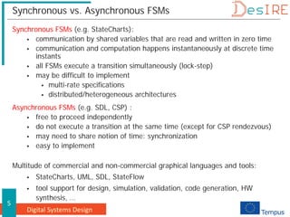 Digital Systems Design
5
Synchronous vs. Asynchronous FSMs
Synchronous FSMs (e.g. StateCharts):
 communication by shared variables that are read and written in zero time
 communication and computation happens instantaneously at discrete time
instants
 all FSMs execute a transition simultaneously (lock-step)
 may be difficult to implement
 multi-rate specifications
 distributed/heterogeneous architectures
Asynchronous FSMs (e.g. SDL, CSP) :
 free to proceed independently
 do not execute a transition at the same time (except for CSP rendezvous)
 may need to share notion of time: synchronization
 easy to implement
Multitude of commercial and non-commercial graphical languages and tools:
 StateCharts, UML, SDL, StateFlow
 tool support for design, simulation, validation, code generation, HW
synthesis, …
 