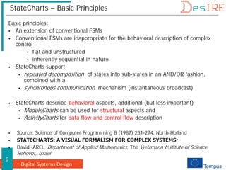 Digital Systems Design
6
StateCharts – Basic Principles
Basic principles:
 An extension of conventional FSMs
 Conventional FSMs are inappropriate for the behavioral description of complex
control
 flat and unstructured
 inherently sequential in nature
 StateCharts support
 repeated decomposition of states into sub-states in an AND/OR fashion,
combined with a
 synchronous communication mechanism (instantaneous broadcast)
 StateCharts describe behavioral aspects, additional (but less important)
 ModuleCharts can be used for structural aspects and
 ActivityCharts for data flow and control flow description
 Source: Science of Computer Programming 8 (1987) 231-274, North-Holland
 STATECHARTS: A VISUAL FORMALISM FOR COMPLEX SYSTEMS·
 DavidHAREL, Department of Applied Mathematics, The Weizmann Institute of Science,
Rehovot, Israel
 