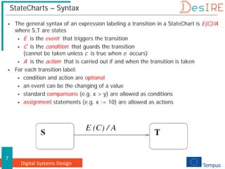 Digital Systems Design
7
StateCharts – Syntax
 The general syntax of an expression labeling a transition in a StateChart is E(C)/A
where S,T are states
 E is the event that triggers the transition
 C is the condition that guards the transition
(cannot be taken unless c is true when e occurs)
 A is the action that is carried out if and when the transition is taken
 For each transition label:
 condition and action are optional
 an event can be the changing of a value
 standard comparisons (e.g. x > y) are allowed as conditions
 assignment statements (e.g. x := 10) are allowed as actions
 
