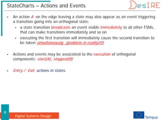Digital Systems Design
8
StateCharts – Actions and Events
 An action A on the edge leaving a state may also appear as an event triggering
a transition going into an orthogonal state:
 a state transition broadcasts an event visible immediately to all other FSMs,
that can make transitions immediately and so on
 executing the first transition will immediately cause the second transition to
be taken simultaneously (problem in reality!!!)
 Actions and events may be associated to the execution of orthogonal
components: start(A), stopped(B)
 Entry / Exit actions in states
 