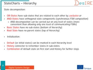 Digital Systems Design
9
StateCharts – Hierarchy
State decomposition:
 OR-States have sub-states that are related to each other by exclusive-or
 AND-States have orthogonal state components (synchronous FSM composition)
 AND-decomposition can be carried out on any level of states (more
convenient than allowing only one level of communicating FSMs)
 Basic States have no sub-states (bottom of hierarchy)
 Root State have no parent states (top of hierarchy)
 Initialization:
 Default (or initial states) can be marked in each hierarchy level
 History connector to remember states in sub-states
 Combination of default state on first start and history for further steps
 