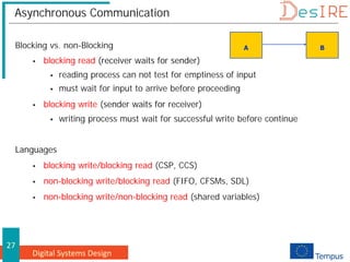Digital Systems Design
27
Asynchronous Communication
Blocking vs. non-Blocking
 blocking read (receiver waits for sender)
 reading process can not test for emptiness of input
 must wait for input to arrive before proceeding
 blocking write (sender waits for receiver)
 writing process must wait for successful write before continue
Languages
 blocking write/blocking read (CSP, CCS)
 non-blocking write/blocking read (FIFO, CFSMs, SDL)
 non-blocking write/non-blocking read (shared variables)
A B
 