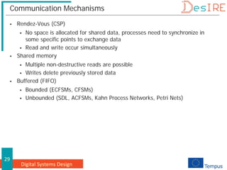 Digital Systems Design
29
Communication Mechanisms
 Rendez-Vous (CSP)
 No space is allocated for shared data, processes need to synchronize in
some specific points to exchange data
 Read and write occur simultaneously
 Shared memory
 Multiple non-destructive reads are possible
 Writes delete previously stored data
 Buffered (FIFO)
 Bounded (ECFSMs, CFSMs)
 Unbounded (SDL, ACFSMs, Kahn Process Networks, Petri Nets)
 