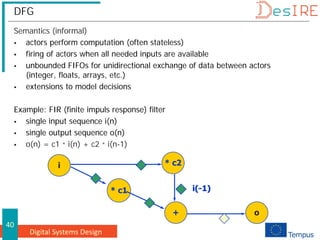 Digital Systems Design
40
DFG
Semantics (informal)
 actors perform computation (often stateless)
 firing of actors when all needed inputs are available
 unbounded FIFOs for unidirectional exchange of data between actors
(integer, floats, arrays, etc.)
 extensions to model decisions
Example: FIR (finite impuls response) filter
 single input sequence i(n)
 single output sequence o(n)
 o(n) = c1 * i(n) + c2 * i(n-1)
* c1
i * c2
+ o
i(-1)
i(-1)
i(-1)
 