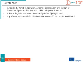 Digital Systems Design
51
References
 D. Gajski, F. Vahid, S. Narayan, J. Gong: Specification and Design of
Embedded Systems. Prentice Hall, 1994. (chapters 2 and 3)
 J. Teich: Digitale Hardware/Software Systeme. Springer, 1997.
 http://www.sei.cmu.edu/publications/documents/02.reports/02tn001.html
 