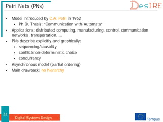 Digital Systems Design
22
Petri Nets (PNs)
 Model introduced by C.A. Petri in 1962
 Ph.D. Thesis: “Communication with Automata”
 Applications: distributed computing, manufacturing, control, communication
networks, transportation, …
 PNs describe explicitly and graphically:
 sequencing/causality
 conflict/non-deterministic choice
 concurrency
 Asynchronous model (partial ordering)
 Main drawback: no hierarchy
 