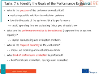Digital Systems Design
7
Tasks (1): Identify the Goals of the Performance Evaluation
 What is the purpose of the performance evaluation?
 evaluate possible solutions to a decision problem
 identify the parts of the system critical to performance
=> avoid spending time on evaluating things you already know
 What are the performance metrics to be estimated (response time or system
capacity)?
=> impact on modeling and evaluation methods
 What is the required accuracy of the evaluation?
=> impact on modeling and evaluation methods
 What kind of performance evaluation is performed?
=> best/worst case evaluation, average case evaluation
 