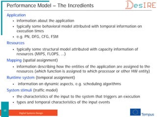 Digital Systems Design
10
Performance Model – The Incredients
Application
 information about the application
 typically some behavioral model attributed with temporal information on
execution times
 e.g. PN, DFG, CFG, FSM
Resources
 typically some structural model attributed with capacity information of
resources (MIPS, FLOPS, ...)
Mapping (spatial assignment)
 information describing how the entities of the application are assigned to the
resources (which function is assigned to which processor or other HW entity)
Runtime system (temporal assignment)
 information on dynamic aspects, e.g. scheduling algorithms
System stimuli (traffic model)
 the characteristics of the input to the system that triggers an execution
 types and temporal characteristics of the input events
 